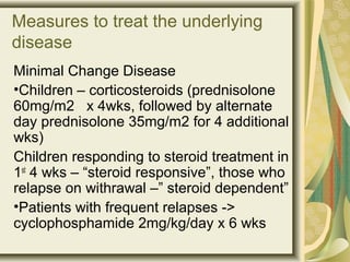 Measures to treat the underlying
disease
Minimal Change Disease
•Children – corticosteroids (prednisolone
60mg/m2 x 4wks, followed by alternate
day prednisolone 35mg/m2 for 4 additional
wks)
Children responding to steroid treatment in
1st
4 wks – “steroid responsive”, those who
relapse on withrawal –” steroid dependent”
•Patients with frequent relapses ->
cyclophosphamide 2mg/kg/day x 6 wks
 