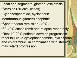 Focal and segmental glomerulosclerosis
•Steroids (20-30% cases)
•Cylophosphamide, cyclosporin
Membranous glomerulonephritis
•Spontaneous remission (40%)
•30-40% cases remit and relapse repeatedly
•Rest 10-20% patients develop progressive
renal failure -> cyclophosphamide, cyclosporin
and chlorambucil in combination with steroids
may retard progression
 