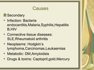 Causes
Secondary
• Infection: Bacteria
endocarditis,Malaria,Syphilis,Hepatitis
B,HIV
• Connective tissue diseases:
SLE,Rheumatoid arthritis
• Neoplasms: Hodgkin’s
lymphoma,Carcinomas,Leukaemias
• Metabolic: DM,Amyloidsis
• Drugs & toxins: Captopril,gold,Mercury
 