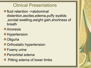 Clinical Presentations
fluid retention ->abdominal
distention,ascites,edema,puffy eyelids
,scrotal swelling,weight gain,shortness of
breath
Anorexia
Hypertension
Oliguria
Orthostatic hypertension
Foamy urine
Periorbital edema
Pitting edema of lower limbs
 