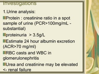 Investigations
1.Urine analysis:
Protein : creatinine ratio in a spot
sample of urine (PCR>100mg/mL -
substantial)
proteinuria > 3.5g/L
Estimate 24 hour albumin excretion
(ACR>70 mg/ml)
RBC casts and WBC in
glomerulonephritis
Urea and creatinine may be elevated
<- renal failure
 