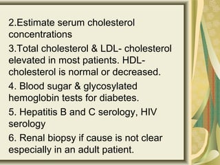 2.Estimate serum cholesterol
concentrations
3.Total cholesterol & LDL- cholesterol
elevated in most patients. HDL-
cholesterol is normal or decreased.
4. Blood sugar & glycosylated
hemoglobin tests for diabetes.
5. Hepatitis B and C serology, HIV
serology
6. Renal biopsy if cause is not clear
especially in an adult patient.
 