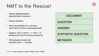 NMT to the Rescue!
Рисунок: схема документа в индексе IRQA системы, revisited
• Новые формулировки
оригинального вопроса
• Новые вопросы
• Легко встраивается в систему
текстового поиска и ранжирования
• Задача: текст ответа —> текст 1-2
возможных синтетических вопросов
• Обучающее множество:
лучший ответ —> вопрос
 