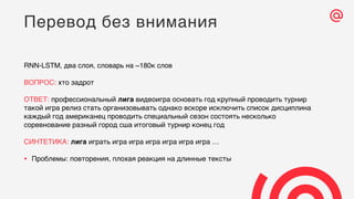 RNN-LSTM, два слоя, словарь на ~180к слов
ВОПРОС: хто задрот
ОТВЕТ: профессиональный лига видеоигра основать год крупный проводить турнир
такой игра релиз стать организовывать однако вскоре исключить список дисциплина
каждый год американец проводить специальный сезон состоять несколько
соревнование разный город сша итоговый турнир конец год
СИНТЕТИКА: лига играть игра игра игра игра игра игра …
• Проблемы: повторения, плохая реакция на длинные тексты
Перевод без внимания
 