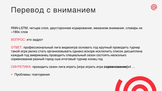 RNN-LSTM, четыре слоя, двустороннее кодирование, механизм внимания, словарь на
~180к слов
ВОПРОС: хто задрот
ОТВЕТ: профессиональный лига видеоигра основать год крупный проводить турнир
такой игра релиз стать организовывать однако вскоре исключить список дисциплина
каждый год американец проводить специальный сезон состоять несколько
соревнование разный город сша итоговый турнир конец год
СИНТЕТИКА: проходить сезон лига играть [игра играть игра соревнование]x4 …
• Проблемы: повторения
Перевод с вниманием
 