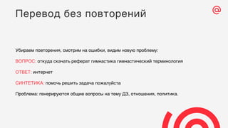 Убираем повторения, смотрим на ошибки, видим новую проблему:
ВОПРОС: откуда скачать реферат гимнастика гимнастический терминология
ОТВЕТ: интернет
СИНТЕТИКА: помочь решить задача пожалуйста
Проблема: генерируются общие вопросы на тему ДЗ, отношения, политика.
Перевод без повторений
 