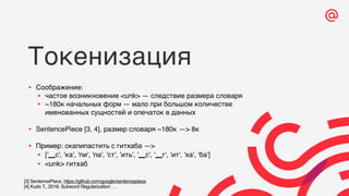Токенизация
• Соображение:
• частое возникновение <unk> — следствие размера словаря
• ~180к начальных форм — мало при большом количестве
именованных сущностей и опечаток в данных
• SentencePiece [3, 4], размер словаря ~180к —> 8к
• Пример: скапипастить с гитхаба —>
• ['▁с', 'ка', 'пи', 'па', 'ст', 'ить', '▁с', '▁г', 'ит', 'ха', 'ба']
• <unk> гитхаб
[3] SentencePiece, https://github.com/google/sentencepiece
[4] Kudo T., 2018. Subword Regularization: …
 