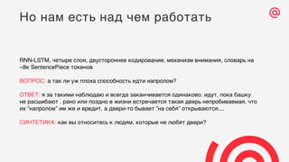 RNN-LSTM, четыре слоя, двустороннее кодирование, механизм внимания, словарь на
~8к SentencePiece токенов
ВОПРОС: а так ли уж плоха способность идти напролом?
ОТВЕТ: я за такими наблюдаю и всегда заканчивается одинаково. идут, пока башку
не расшибают . рано или поздно в жизни встречается такая дверь непробиваемая, что
их ”напролом” им же и вредит. а двери-то бывает ”на себя” открываются....
СИНТЕТИКА: как вы относитесь к людям, которые не любят двери?
Но нам есть над чем работать
 