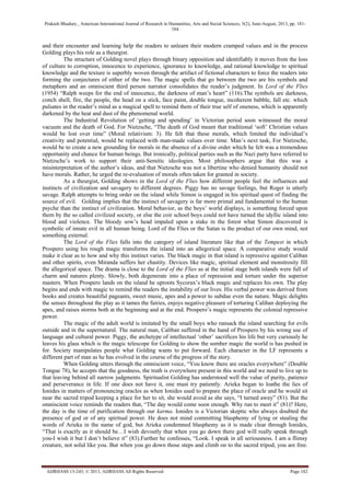 Prakash Bhadury , American International Journal of Research in Humanities, Arts and Social Sciences, 3(2), June-August, 2013, pp. 181-
184
AIJRHASS 13-243; © 2013, AIJRHASS All Rights Reserved Page 182
and their encounter and learning help the readers to unlearn their modern cramped values and in the process
Golding plays his role as a theurgist.
The structure of Golding novel plays through binary opposition and identifiably it moves from the loss
of culture to corruption, innocence to experience, ignorance to knowledge, and rational knowledge to spiritual
knowledge and the texture is superbly woven through the artifact of fictional characters to force the readers into
forming the conjectures of either of the two. The magic spells that go between the two are his symbols and
metaphors and an omniscient third person narrator consolidates the reader‟s judgment. In Lord of the Flies
(1954) “Ralph weeps for the end of innocence, the darkness of man‟s heart” (116).The symbols are darkness,
conch shell, fire, the people, the head on a stick, face paint, double tongue, incoherent babble, fall etc. which
pulsates in the reader‟s mind as a magical spell to remind them of their true self of oneness, which is apparently
darkened by the heat and dust of the phenomenal world.
The Industrial Revolution of „getting and spending‟ in Victorian period soon witnessed the moral
vacuum and the death of God. For Nietzsche, “The death of God meant that traditional „soft‟ Christian values
would be lost over time” (Moral relativism: 3). He felt that these morals, which limited the individual‟s
creativity and potential, would be replaced with man-made values over time. Man‟s next task, For Nietzsche,
would be to create a new grounding for morals in the absence of a divine order which he felt was a tremendous
opportunity and chance for human beings. But ironically, political parties such as the Nazi party have referred to
Nietzsche‟s work to support their anti-Semitic ideologies. Most philosophers argue that this was a
misinterpretation of the author‟s ideas, and that Nietzsche was not a libertine who denied humanity should not
have morals. Rather, he urged the re-evaluation of morals often taken for granted in society.
As a theurgist, Golding shows in the Lord of the Flies how different people feel the influences and
instincts of civilization and savagery to different degrees. Piggy has no savage feelings, but Roger is utterly
savage. Ralph attempts to bring order on the island while Simon is engaged in his spiritual quest of finding the
source of evil. Golding implies that the instinct of savagery is far more primal and fundamental to the human
psyche than the instinct of civilization. Moral behavior, as the boys‟ world displays, is something forced upon
them by the so called civilized society, or else the coir school boys could not have turned the idyllic island into
blood and violence. The bloody sow‟s head impaled upon a stake in the forest what Simon discovered is
symbolic of innate evil in all human being. Lord of the Flies or the Satan is the product of our own mind, not
something external.
The Lord of the Flies falls into the category of island literature like that of the Tempest in which
Prospero using his rough magic transforms the island into an allegorical space. A comparative study would
make it clear as to how and why this instinct varies. The black magic in that island is repressive against Caliban
and other spirits, even Miranda suffers her chastity. Devices like magic, spiritual element and monstrosity fill
the allegorical space. The drama is close to the Lord of the Flies as at the initial stage both islands were full of
charm and natures plenty. Slowly, both degenerate into a place of repression and torture under the superior
masters. When Prospero lands on the island he uproots Sycorax‟s black magic and replaces his own. The play
begins and ends with magic to remind the readers the instability of our lives. His verbal power was derived from
books and creates beautiful pageants, sweet music, apes and a power to subdue even the nature. Magic delights
the senses throughout the play as it tames the fairies, enjoys negative pleasure of torturing Caliban deploying the
apes, and raises storms both at the beginning and at the end. Prospero‟s magic represents the colonial repressive
power.
The magic of the adult world is imitated by the small boys who ransack the island searching for evils
outside and in the supernatural. The natural man, Caliban suffered in the hand of Prospero by his wrong use of
language and cultural power. Piggy, the archetype of intellectual „other‟ sacrifices his life but very curiously he
leaves his glass which is the magic telescope for Golding to show the somber magic the world is has pushed in
for. Society manipulates people what Golding wants to put forward. Each character in the LF represents a
different part of man as he has evolved in the course of the progress of the story.
When Golding utters through the omniscient voice, “You know there are oracles everywhere” (Double
Tongue 78), he accepts that the goodness, the truth is everywhere present in this world and we need to live up to
that leaving behind all narrow judgments. Spiritualist Golding has understood well the value of purity, patience
and perseverance in life. If one does not have it, one must try patiently. Arieka began to loathe the lies of
Ionides in matters of pronouncing oracles as when Ionides used to prepare the place of oracle and he would sit
near the sacred tripod keeping a place for her to sit, she would avoid as she says, “I turned away” (81). But the
omniscient voice reminds the readers that, “The day would come soon enough. Why run to meet it” (81)? Here,
the day is the time of purification through our karma. Ionides is a Victorian skeptic who always doubted the
presence of god or of any spiritual power. He does not mind committing blasphemy of lying or stealing the
words of Arieka in the name of god, but Arieka condemned blasphemy as it is made clear through Ionides,
“That is exactly as it should be…I wish devoutly that when you go down there god will really speak through
you-I wish it but I don‟t believe it” (83).Further he confesses, “Look. I speak in all seriousness. I am a flimsy
creature, not solid like you. But when you go down those steps and climb on to the sacred tripod, you are free.
 