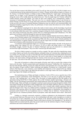 Prakash Bhadury , American International Journal of Research in Humanities, Arts and Social Sciences, 3(2), June-August, 2013, pp. 181-
184
AIJRHASS 13-243; © 2013, AIJRHASS All Rights Reserved Page 183
You are the freest woman in the Hellas-in the world! You will say what you will say” (83-84).A skeptic now is
a transformed person having understood the power of Arieka‟s Theurgy and the darkness begins to evanesce. In
the Tempest, we find that Prospero is willing to return to Milan abjuring his „rough magic‟ and forgiving his
enemies. He, no longer, is now interested in his dukedom, hence, no magic. The entire tempest that began
during the course of his worldly duties has calmed down now. Time for rough magic for I Sammy suffered the
conflict between science and religion. Two times he faces such conflicts, one is homogeneous, another, a
succession of immeasurable moments. That each one of us is a morally flawed creature is put forward as a
perfect Theurgy in all the fiction. In an age when many writers have found it difficult to codify man's experience
or they are lost in the maze of existential dilemma; Golding has come out with his well constructed fables with
allegorical metaphors suggesting the reality, the performance of man's nature that almost rest on the validity of
their Christian parallels.
As a Spiritual cosmologist he has shown this reality of man's nature, and the knowledge of good and
evil without forcing any artificial pattern on them. He has himself proclaimed that names or labels do not matter;
it is the ultimate reality that counts. He is sometimes charged as being trite, but he contends that: “what is trite is
true, and a truism can become more than a truism when it is a belief passionately held" (Handerson: 374). Man
grows up in an illusory world built through his senses and rational intellect.
He has assumed the role of a pattern maker ever since he acquired rational consciousness. Martin is an
extreme case of forcing a pattern of his consciousness even at the cost of his life. He forces an artificial pattern
“to fit everywhere over the rock and the sea and the sky"(PM: 162). But a cosmic pattern of death annihilates his
self imposed pattern of separate identity. Both the LF and DV depict that evil reside in humanity's innermost
nature and civilization suffers dissolution by such sinister force.
A civilization cannot perpetuate longer if it is divorced from right morality and ends. In the process of
seeking pattern man imposes his own evil motives, ill will on others and brings misery to all. Martin's
Promethean struggle, Jocelin's big dare or Sammy's Dantesque quest are all conceived in a rational mind
divorced from right moral purpose. They act to their voracious ego and suffer hubris.
The Spire (1964) is termed as a comedy as well as a tragedy. The spire with all its imperfections stands
as an object of glory and Jocelin, the central character, ultimately comes out victorious thus, rendering the novel
as a comedy. It is also tragic in so far as it describes the lowly fall and destruction of Jocelin and his four human
pillars, a chronicle of the down fall of great men. The novel is more akin to Greek tragedy in its theme and
structure. The ritual murder of Pangal provides the structure of the novel quite as much as the construction of
the spire does. The action of the book is Joceline‟s progress from ignorance to self–knowledge.
The works of Aeschylus is evident in the tragedy of Jocelin: man‟s fall as a result of the violation of the
limits set by the order. “Jocelin commits hubris and is punished with nemesis” (Subba Rao: 82). Aeschylus says
that men learn through suffering. Jocelin also suffers the nemesis and regenerates into a true tragic figure. In the
Spire the pattern of agon (conflict), Pathos (suffering) and epiphany (revelation) are vividly present. Jocelin
achieves, like King Lear, a new awareness, a new humility and compassion, as he is purged of his ego. Indeed,
Jocelin emerges in a heroic light in the death bed and achieves a true tragic stature who can be compared with
great tragic figures like Oedipus and King Lear.
The interlocking story of Matty and Sophy in Darkness Visible (1979) is set in a specific time of 60‟s
England to present contemporary moral disintegration. The book is set in the age of „getting and spending‟,
„free–love‟ and „anything goes‟, yet it opens with a fire-storm in London during the blitz that speaks of an
apocalypse during World War–II. Matty appears like an Old Testament prophet representing a theurgist and
Sophy, with her full throated sexual passion and criminal behaviour forms the antithesis of Matty representing
the black magic. Matty and Sophy are entangled as spiritual counter parts journeying through the ordeals of life,
and it begins through the apocalyptic London. Rugged path of life tears Matty ruthlessly while he is subjected to
exploitation in the hands of his mentor or fails in his love, but it certainly adds valuable experience when he
gains his theurgist vision. Thus, he is Sophy's positive counterpart in as much as he accepted the challenges and
adversities with conscious effort of his mind to explore life from darkness to illumination, from temporary to
permanent and he found it! The novel emphasizes more on „visibility‟ than on „darkness‟. Viewed in this way,
“good and evil are evaluations primarily based on perception, rather than absolute moral values” (McCarron:
41).
Golding as a theurgist consciously constructs a religious mythopoeia in the background of spiritual
void and moral relativism of the post–war era. He is disillusioned with man‟s myth of progress as it results in
war giving rise to man‟s inhumanity to man. The Theatre of the Absurd represents the attitude of man most
genuinely as life is absurd and meaningless. Martin Esslin observes the post–war atmosphere as: “the decline of
religious faith was masked until the end of the second world war by the substitute religious of faith in progress,
nationalism and various totalitarian fallacies” (23).
 