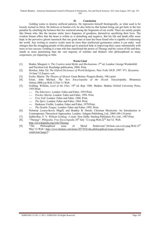 Prakash Bhadury , American International Journal of Research in Humanities, Arts and Social Sciences, 3(2), June-August, 2013, pp. 181-
184
AIJRHASS 13-243; © 2013, AIJRHASS All Rights Reserved Page 184
II. Conclusion
Golding wants to destroy artificial patterns. He represents himself theologically, as what used to be
loosely termed as Deist. He believes in human evil; he also believes that human being can get back to the lost
paradise by clutching the holiness that lies scattered among the fragments of our world. There are saintly people
like Simon who, like the incense sticks leave fragrance of goodness, themselves sacrificing their lives. The
wisdom Simon offers that the beast is within us is disturbing and negative. But his life and death offer some
hope in the pervasive gloom inasmuch that one good man at least has been found who is capable of redeeming
the world. Any writing or creative works must be more than intellectual gymnastics unless it can make such
changes that the struggling people of this planet get to practical help in improving their cause substantially with
more or less success. Golding is a man who has manifested the power of Theurgy and his vision of life and thus,
stands as more penetrating than the vast majority of scholars and thinkers who philosophised so many
conjectures, yet impacting so little.
Work Cited
[1]. Boden, Margaret A. The Creative mind Myths and Mechanisms. 2nd
ed. London: George Weidenfeld
and Nicolson Ltd. Routledge publication, 2004. Print.
[2]. Bowker, John. Ed. The Oxford Dictionary of World Religions. New York: OUP, 1997. 971. Byzantine.
16 June‟12.Empire.web.
[3]. Esslin ,Martin. The Theatre of Absurd. Great Britain: Penguin Books, 1961.print.
[4]. Greer, John Michael. The New Encyclopedia of the Occult. Encyclopedia. Britannica
Online.2008.n.p.Web.12 Oct‟11.Web.
[5]. Golding, William, Lord of the Flies. 10th
ed. Rep. 1986. Madras: Madras Oxford University Press,
1955.Print.
---. The Inheritors. London: Faber and Faber, 1955.Print.
---. Pincher Martin. London: Faber and Faber, 1956. Print.
---. Free Fall. London: Faber and Faber, 1960. Print.
---. The Spire. London: Faber and Faber, 1964. Print.
---. Darkness Visible. London: Faber and Faber, 1979.Print.
---. The Double Tongue. London: Faber and Faber, 1995. Print.
[6]. Nelstrop ,Louise.Kevin Magill, and Bradley B. Onishi. Christian Mysticism: An Introduction to
Contemporary Theoretical Approaches. London: Ashgate Publishing, Ltd., 2009.109-110.print.
[7]. Subba Rao, V. V. William Golding: A study. New Delhi: Starling Publishers Pvt. Ltd., 1987.Print.
[8]. “Theurgy”. Wikipedia. Free Encyclopedia.18th
July ‟12.n.pag.Web.22nd
Jun‟12. Web.
http://en.wikipedia.org/wiki/Theurgy
[9]. “The Philosophical issue of Moral Relativism”.Helium.com.n.d.n.pag.Web.12th
May‟12.Web.<http://www.helium.com/items/2077816-the-philosophical-issue-of-moral-
relativism?page3>
 
