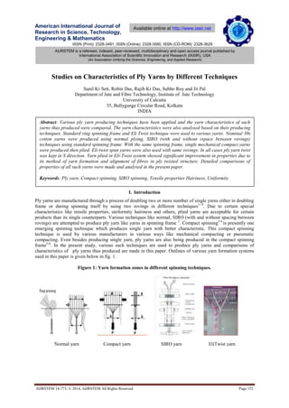 ISSN (Print): 2328-3491, ISSN (Online): 2328-3580, ISSN (CD-ROM): 2328-3629
American International Journal of
Research in Science, Technology,
Engineering & Mathematics
AIJRSTEM 14-773; © 2014, AIJRSTEM All Rights Reserved Page 152
AIJRSTEM is a refereed, indexed, peer-reviewed, multidisciplinary and open access journal published by
International Association of Scientific Innovation and Research (IASIR), USA
(An Association Unifying the Sciences, Engineering, and Applied Research)
Available online at http://www.iasir.net
Studies on Characteristics of Ply Yarns by Different Techniques
Sunil Kr Sett, Robin Das, Rajib Kr Das, Subho Roy and Jit Pal
Department of Jute and Fibre Technology, Institute of Jute Technology
University of Calcutta
35, Ballygunge Circular Road, Kolkata
INDIA
I. Introduction
Ply yarns are manufactured through a process of doubling two or more number of single yarns either in doubling
frame or during spinning itself by using two rovings in different techniques1--4
. Due to certain special
characteristics like tensile properties, uniformity hairiness and others, plied yarns are acceptable for certain
products than its single counterparts. Various techniques like normal, SIRO (with and without spacing between
rovings) are attempted to produce ply yarn like yarns in spinning frame 2
. Compact spinning3-4
is presently one
emerging spinning technique which produces single yarn with better characteristic. This compact spinning
technique is used by various manufacturers in various ways like mechanical compacting or pneumatic
compacting. Even besides producing single yarn, ply yarns are also being produced in the compact spinning
frame5-6
. In the present study, various such techniques are used to produce ply yarns and comparisons of
characteristics of ply yarns thus produced are made in this paper. Outlines of various yarn formation systems
used in this paper is given below in fig. 1.
Figure 1: Yarn formation zones in different spinning techniques.
Normal yarn Compact yarn SIRO yarn EliTwist yarn
Abstract: Various ply yarn producing techniques have been applied and the yarn characteristics of such
yarns thus produced were compared. The yarn characteristics were also analysed based on their producing
techniques. Standard ring spinning frame and Eli Twist technique were used to various yarns. Nominal 30s
cotton yarns were produced using normal plying, SIRO (with and without vspace between rovings)
techniques using standard spinning frame. With the same spinning frame, single mechanical compact yarns
were produced then plied. Eli-twist spun yarns were also used with same rovings. In all cases ply yarn twist
was kept in S direction. Yarn plied in Eli-Twist system showed significant improvement in properties due to
its method of yarn formation and alignment of fibres in ply twisted structure. Detailed comparisons of
properties of all such yarns were made and analysed in the present paper.
Keywords: Ply yarn, Compact spinning, SIRO spinning, Tensile properties Hairiness, Uniformity
 