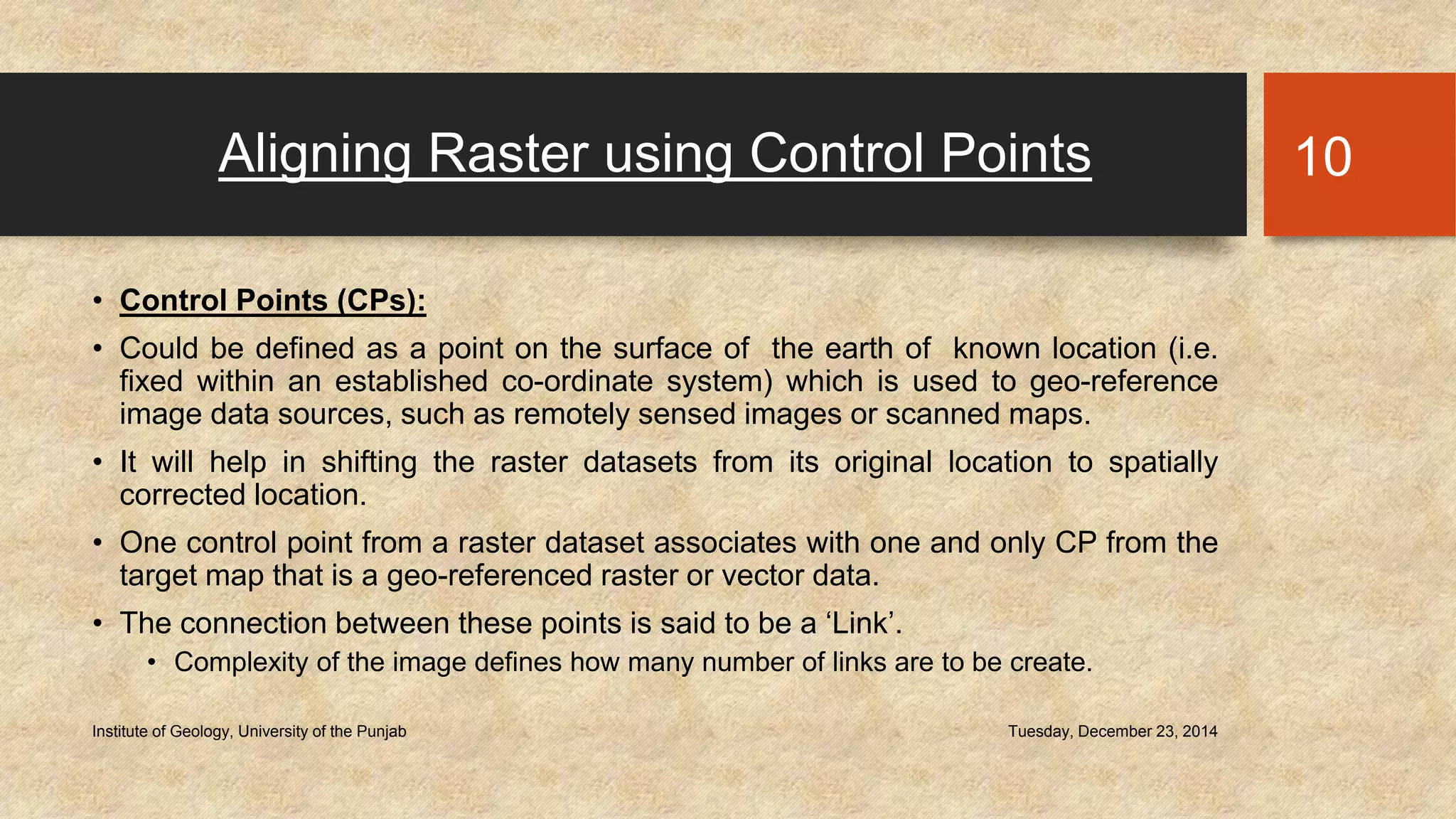 Aligning Raster using Control Points
• Control Points (CPs):
• Could be defined as a point on the surface of the earth of known location (i.e.
fixed within an established co-ordinate system) which is used to geo-reference
image data sources, such as remotely sensed images or scanned maps.
• It will help in shifting the raster datasets from its original location to spatially
corrected location.
• One control point from a raster dataset associates with one and only CP from the
target map that is a geo-referenced raster or vector data.
• The connection between these points is said to be a ‘Link’.
• Complexity of the image defines how many number of links are to be create.
Tuesday, December 23, 2014Institute of Geology, University of the Punjab
10
 