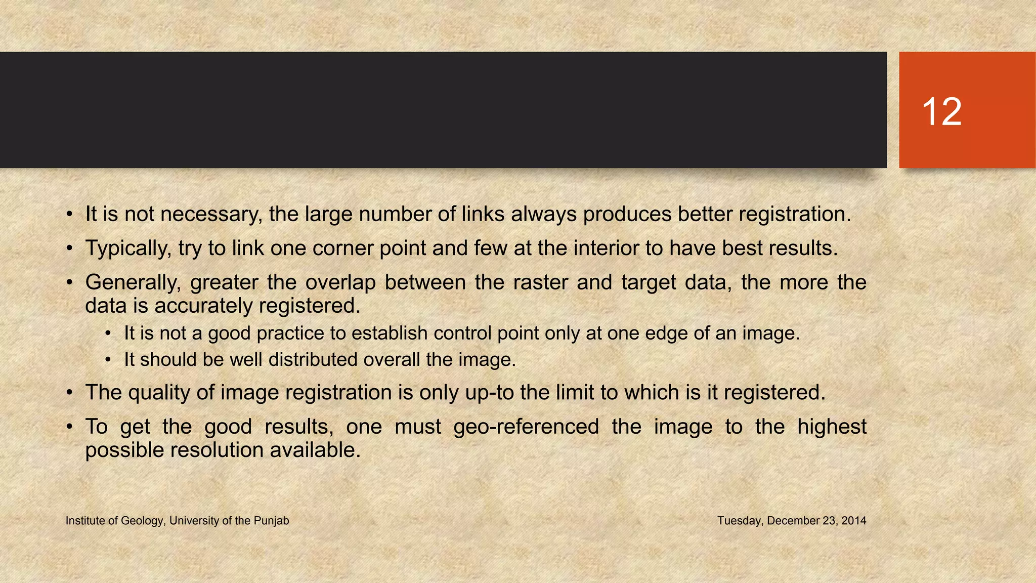 • It is not necessary, the large number of links always produces better registration.
• Typically, try to link one corner point and few at the interior to have best results.
• Generally, greater the overlap between the raster and target data, the more the
data is accurately registered.
• It is not a good practice to establish control point only at one edge of an image.
• It should be well distributed overall the image.
• The quality of image registration is only up-to the limit to which is it registered.
• To get the good results, one must geo-referenced the image to the highest
possible resolution available.
Tuesday, December 23, 2014Institute of Geology, University of the Punjab
12
 