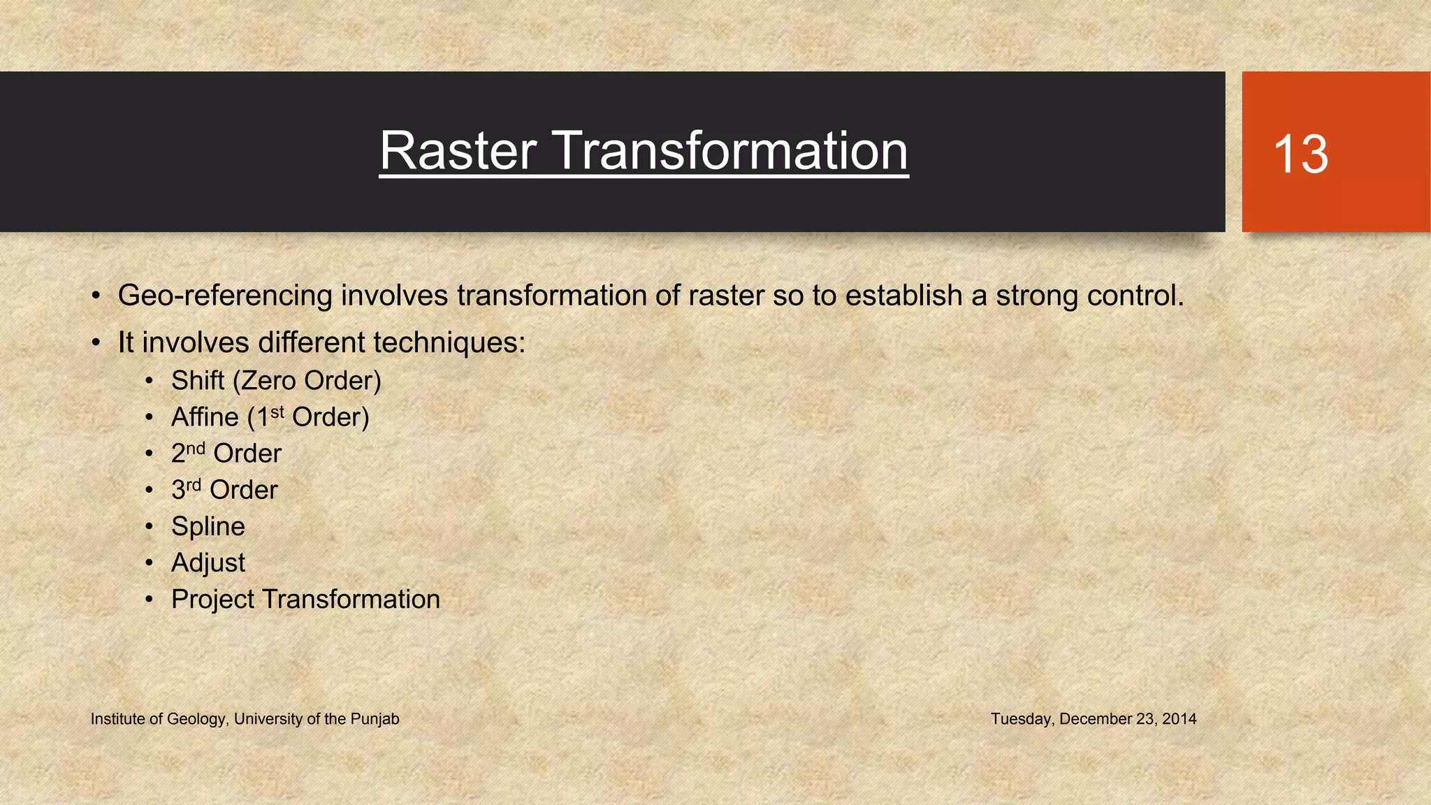 Raster Transformation
• Geo-referencing involves transformation of raster so to establish a strong control.
• It involves different techniques:
• Shift (Zero Order)
• Affine (1st Order)
• 2nd Order
• 3rd Order
• Spline
• Adjust
• Project Transformation
Tuesday, December 23, 2014Institute of Geology, University of the Punjab
13
 