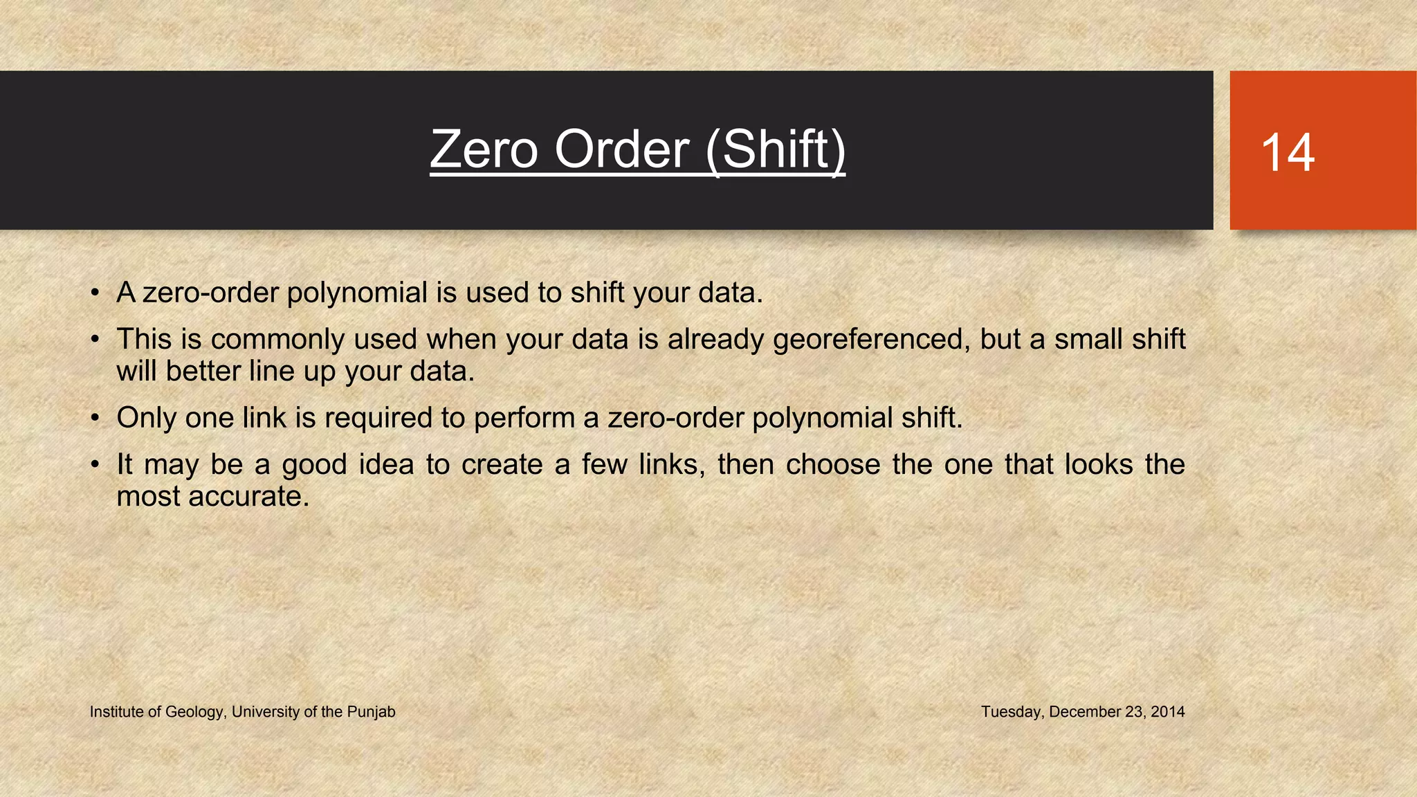 Zero Order (Shift)
• A zero-order polynomial is used to shift your data.
• This is commonly used when your data is already georeferenced, but a small shift
will better line up your data.
• Only one link is required to perform a zero-order polynomial shift.
• It may be a good idea to create a few links, then choose the one that looks the
most accurate.
Tuesday, December 23, 2014Institute of Geology, University of the Punjab
14
 