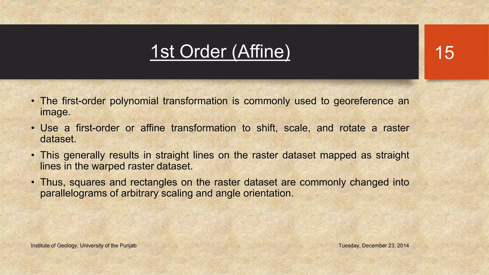 1st Order (Affine)
• The first-order polynomial transformation is commonly used to georeference an
image.
• Use a first-order or affine transformation to shift, scale, and rotate a raster
dataset.
• This generally results in straight lines on the raster dataset mapped as straight
lines in the warped raster dataset.
• Thus, squares and rectangles on the raster dataset are commonly changed into
parallelograms of arbitrary scaling and angle orientation.
Tuesday, December 23, 2014Institute of Geology, University of the Punjab
15
 