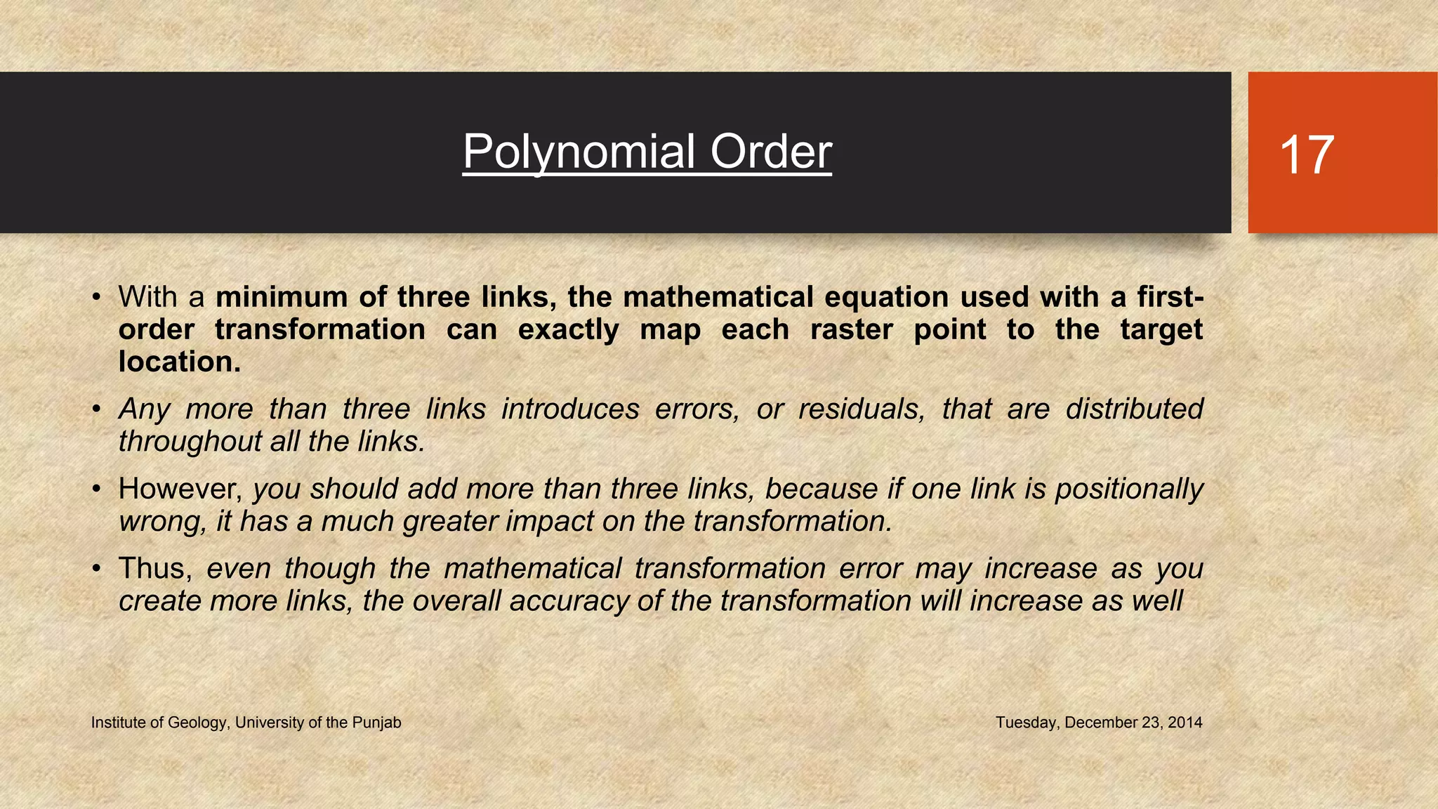 Polynomial Order
• With a minimum of three links, the mathematical equation used with a first-
order transformation can exactly map each raster point to the target
location.
• Any more than three links introduces errors, or residuals, that are distributed
throughout all the links.
• However, you should add more than three links, because if one link is positionally
wrong, it has a much greater impact on the transformation.
• Thus, even though the mathematical transformation error may increase as you
create more links, the overall accuracy of the transformation will increase as well
Tuesday, December 23, 2014Institute of Geology, University of the Punjab
17
 