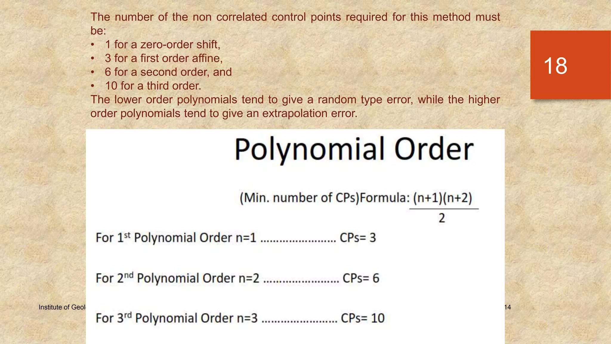 Tuesday, December 23, 2014Institute of Geology, University of the Punjab
18
The number of the non correlated control points required for this method must
be:
• 1 for a zero-order shift,
• 3 for a first order affine,
• 6 for a second order, and
• 10 for a third order.
The lower order polynomials tend to give a random type error, while the higher
order polynomials tend to give an extrapolation error.
 