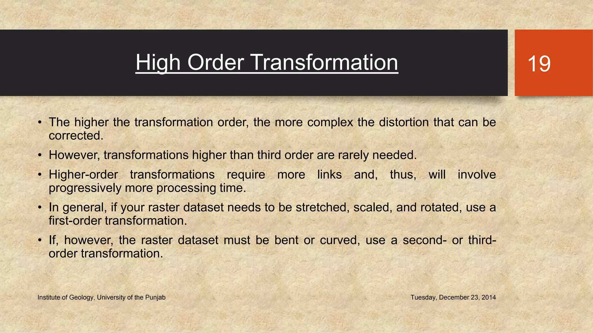 High Order Transformation
• The higher the transformation order, the more complex the distortion that can be
corrected.
• However, transformations higher than third order are rarely needed.
• Higher-order transformations require more links and, thus, will involve
progressively more processing time.
• In general, if your raster dataset needs to be stretched, scaled, and rotated, use a
first-order transformation.
• If, however, the raster dataset must be bent or curved, use a second- or third-
order transformation.
Tuesday, December 23, 2014Institute of Geology, University of the Punjab
19
 