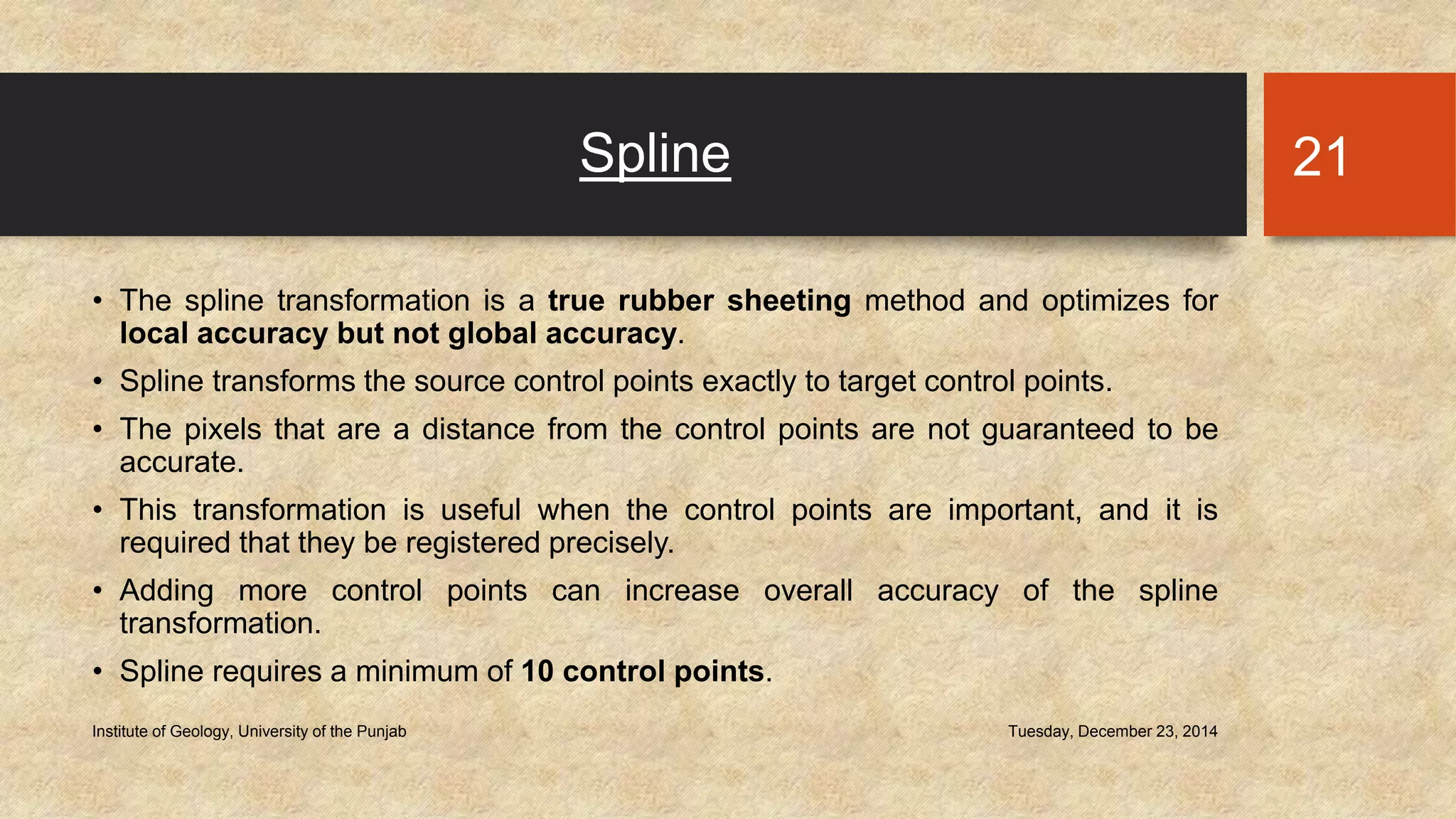 Spline
• The spline transformation is a true rubber sheeting method and optimizes for
local accuracy but not global accuracy.
• Spline transforms the source control points exactly to target control points.
• The pixels that are a distance from the control points are not guaranteed to be
accurate.
• This transformation is useful when the control points are important, and it is
required that they be registered precisely.
• Adding more control points can increase overall accuracy of the spline
transformation.
• Spline requires a minimum of 10 control points.
Tuesday, December 23, 2014Institute of Geology, University of the Punjab
21
 