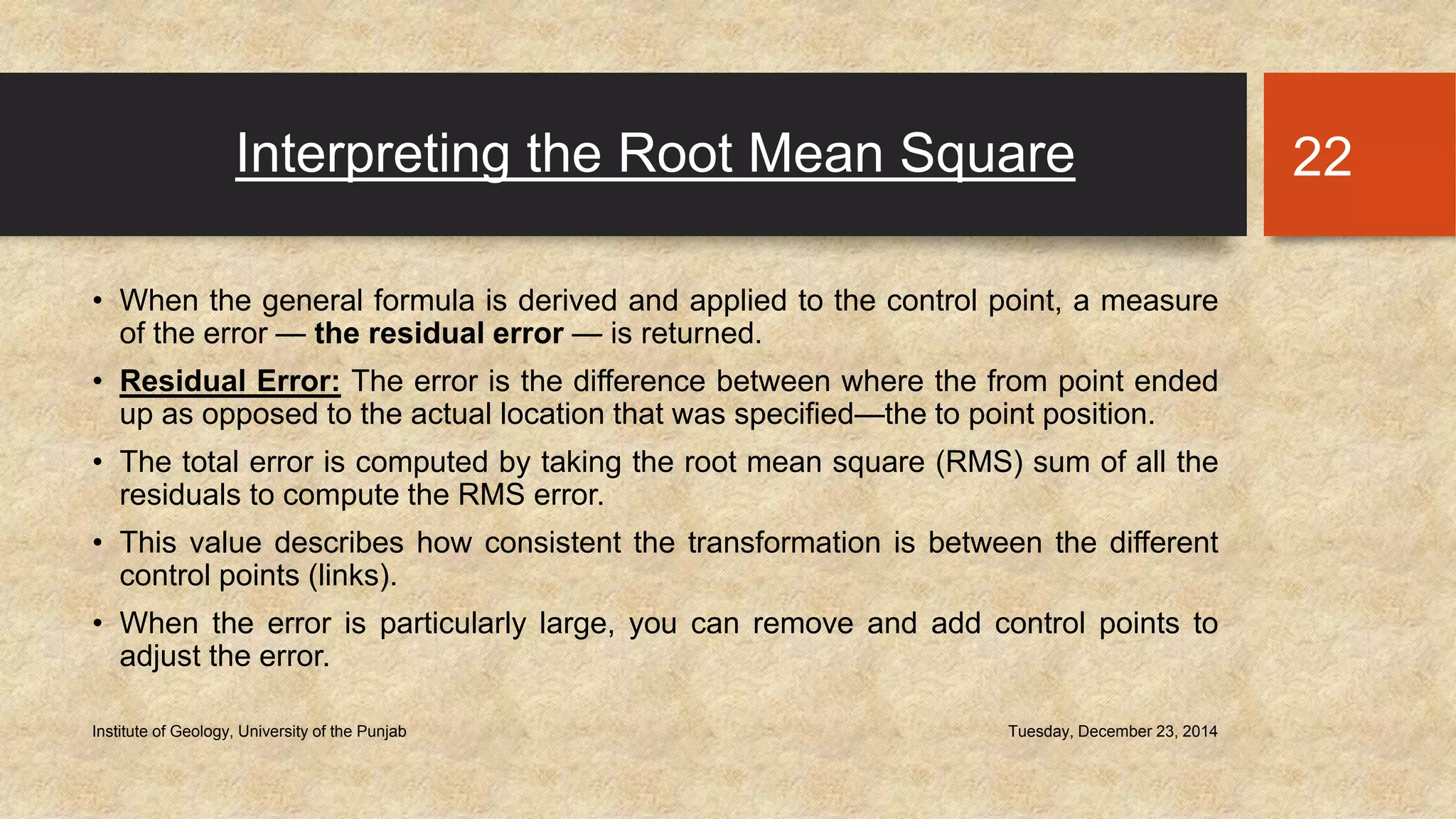 Interpreting the Root Mean Square
• When the general formula is derived and applied to the control point, a measure
of the error — the residual error — is returned.
• Residual Error: The error is the difference between where the from point ended
up as opposed to the actual location that was specified—the to point position.
• The total error is computed by taking the root mean square (RMS) sum of all the
residuals to compute the RMS error.
• This value describes how consistent the transformation is between the different
control points (links).
• When the error is particularly large, you can remove and add control points to
adjust the error.
Tuesday, December 23, 2014Institute of Geology, University of the Punjab
22
 