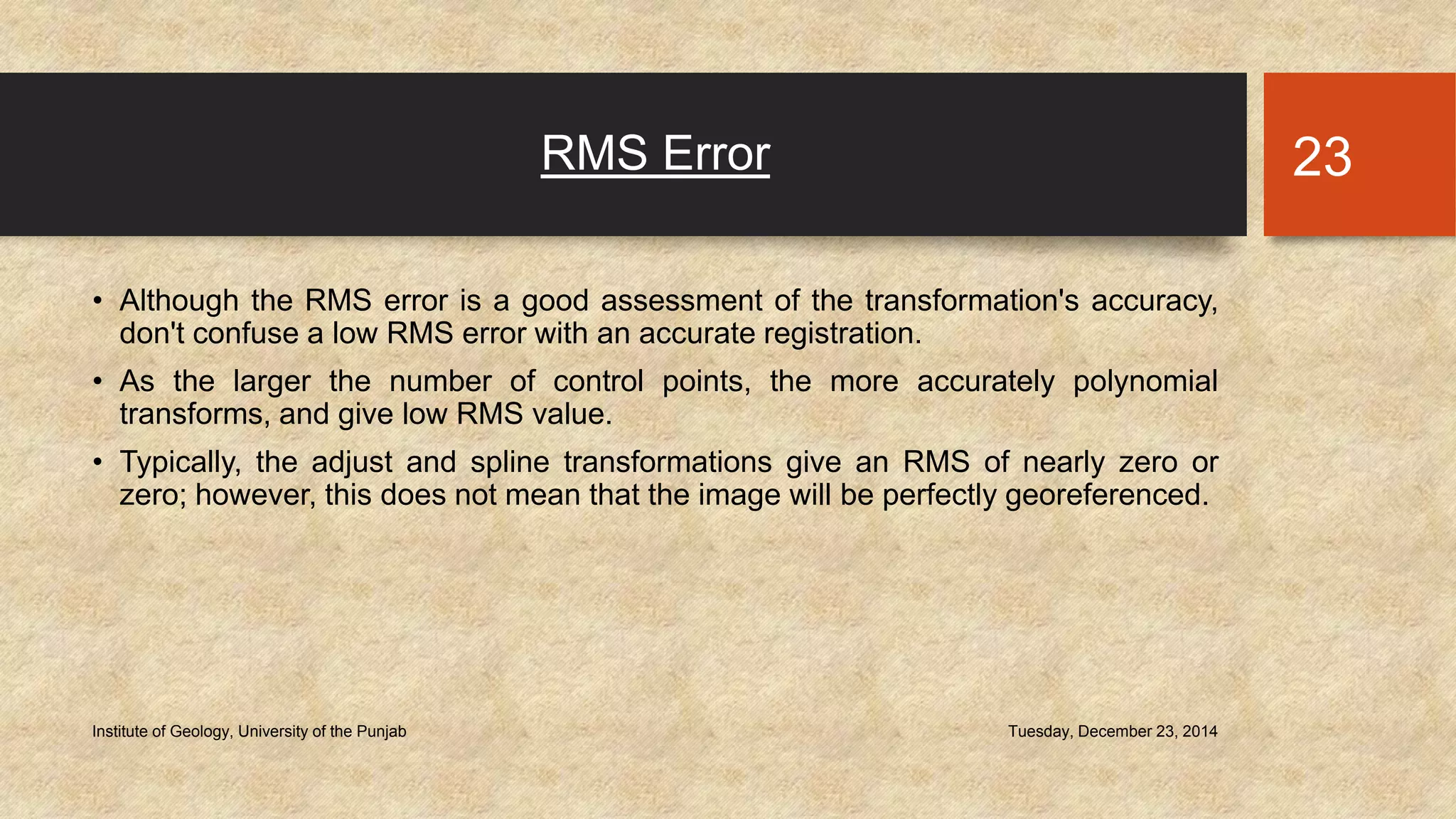 RMS Error
• Although the RMS error is a good assessment of the transformation's accuracy,
don't confuse a low RMS error with an accurate registration.
• As the larger the number of control points, the more accurately polynomial
transforms, and give low RMS value.
• Typically, the adjust and spline transformations give an RMS of nearly zero or
zero; however, this does not mean that the image will be perfectly georeferenced.
Tuesday, December 23, 2014Institute of Geology, University of the Punjab
23
 
