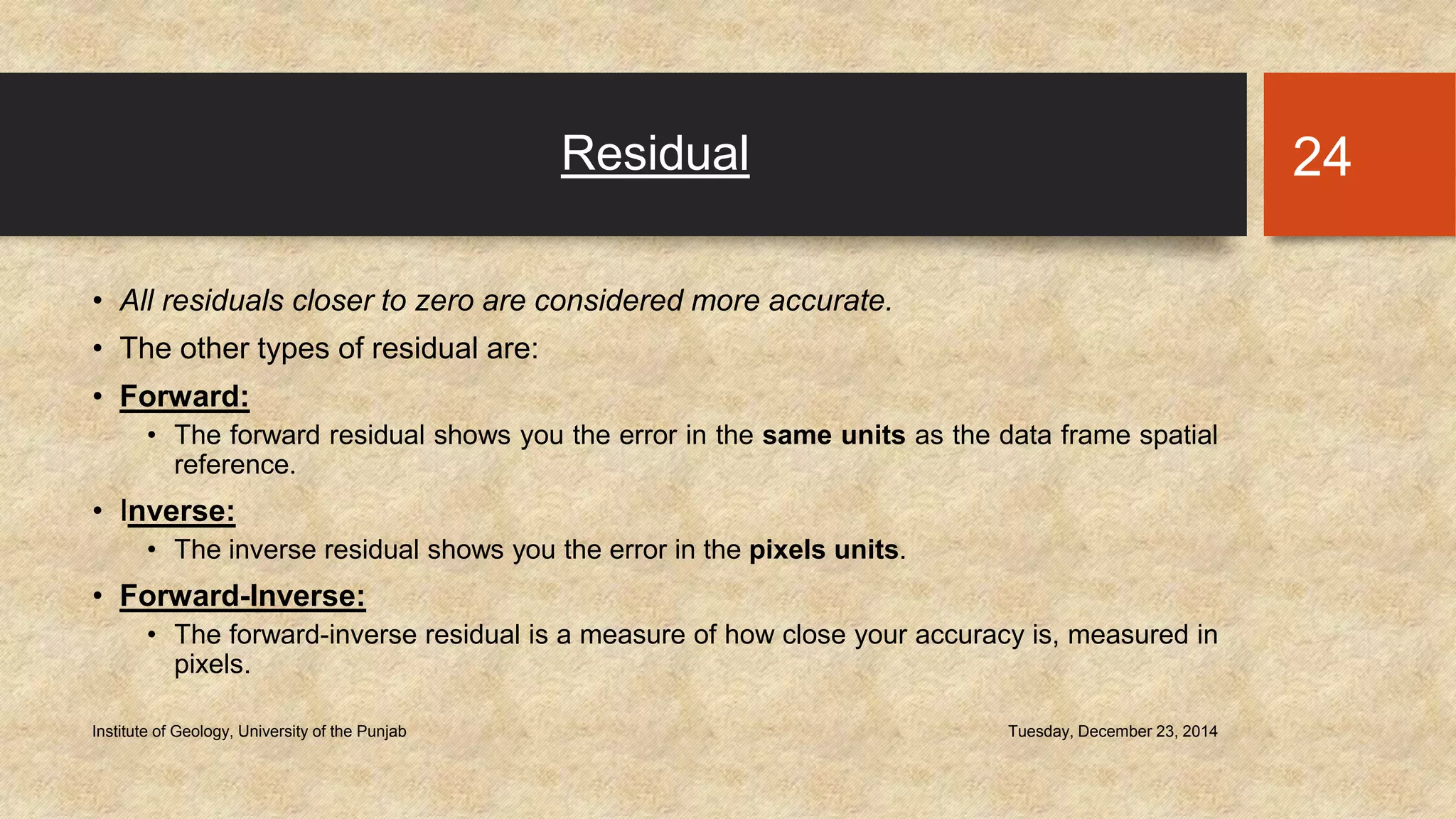 Residual
• All residuals closer to zero are considered more accurate.
• The other types of residual are:
• Forward:
• The forward residual shows you the error in the same units as the data frame spatial
reference.
• Inverse:
• The inverse residual shows you the error in the pixels units.
• Forward-Inverse:
• The forward-inverse residual is a measure of how close your accuracy is, measured in
pixels.
Tuesday, December 23, 2014Institute of Geology, University of the Punjab
24
 