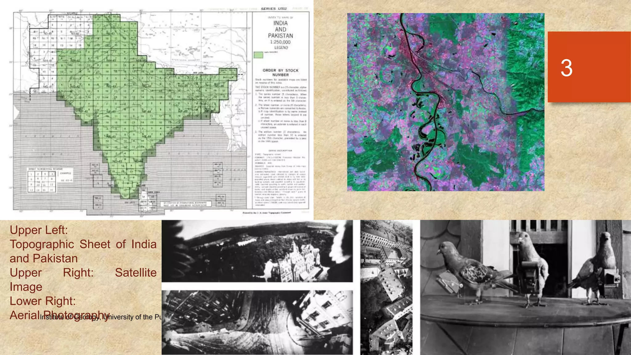 Tuesday, December 23, 2014Institute of Geology, University of the Punjab
3
Upper Left:
Topographic Sheet of India
and Pakistan
Upper Right: Satellite
Image
Lower Right:
Aerial Photography
 