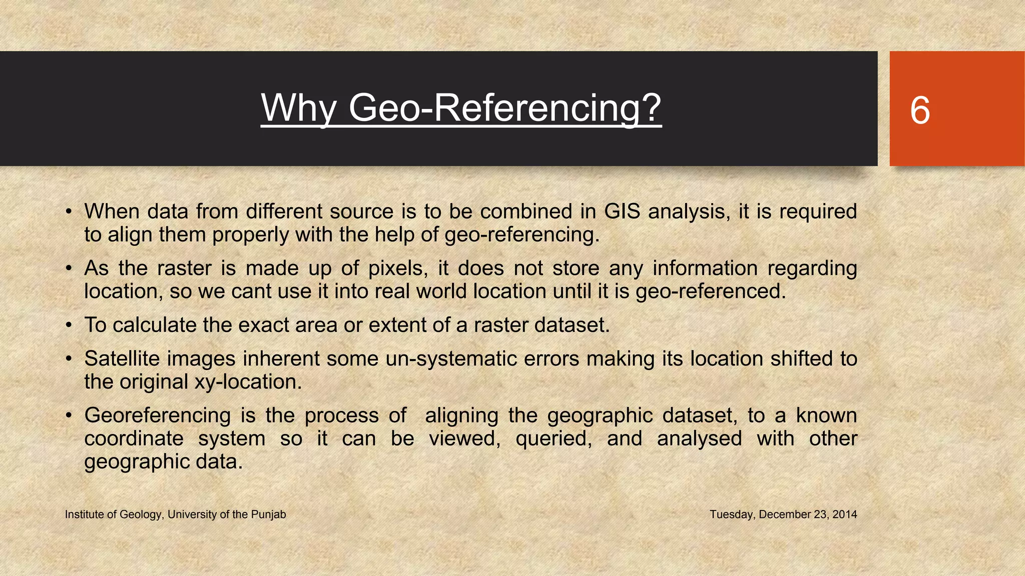 Why Geo-Referencing?
• When data from different source is to be combined in GIS analysis, it is required
to align them properly with the help of geo-referencing.
• As the raster is made up of pixels, it does not store any information regarding
location, so we cant use it into real world location until it is geo-referenced.
• To calculate the exact area or extent of a raster dataset.
• Satellite images inherent some un-systematic errors making its location shifted to
the original xy-location.
• Georeferencing is the process of aligning the geographic dataset, to a known
coordinate system so it can be viewed, queried, and analysed with other
geographic data.
Tuesday, December 23, 2014Institute of Geology, University of the Punjab
6
 