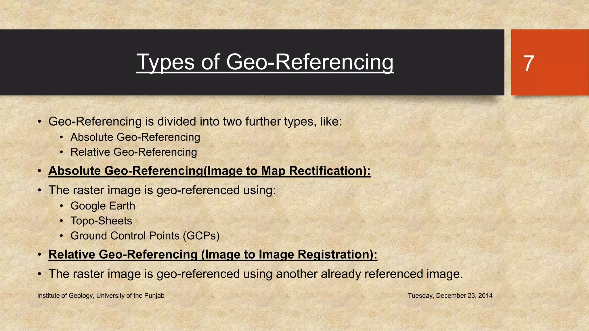 Types of Geo-Referencing
• Geo-Referencing is divided into two further types, like:
• Absolute Geo-Referencing
• Relative Geo-Referencing
• Absolute Geo-Referencing(Image to Map Rectification):
• The raster image is geo-referenced using:
• Google Earth
• Topo-Sheets
• Ground Control Points (GCPs)
• Relative Geo-Referencing (Image to Image Registration):
• The raster image is geo-referenced using another already referenced image.
Tuesday, December 23, 2014Institute of Geology, University of the Punjab
7
 