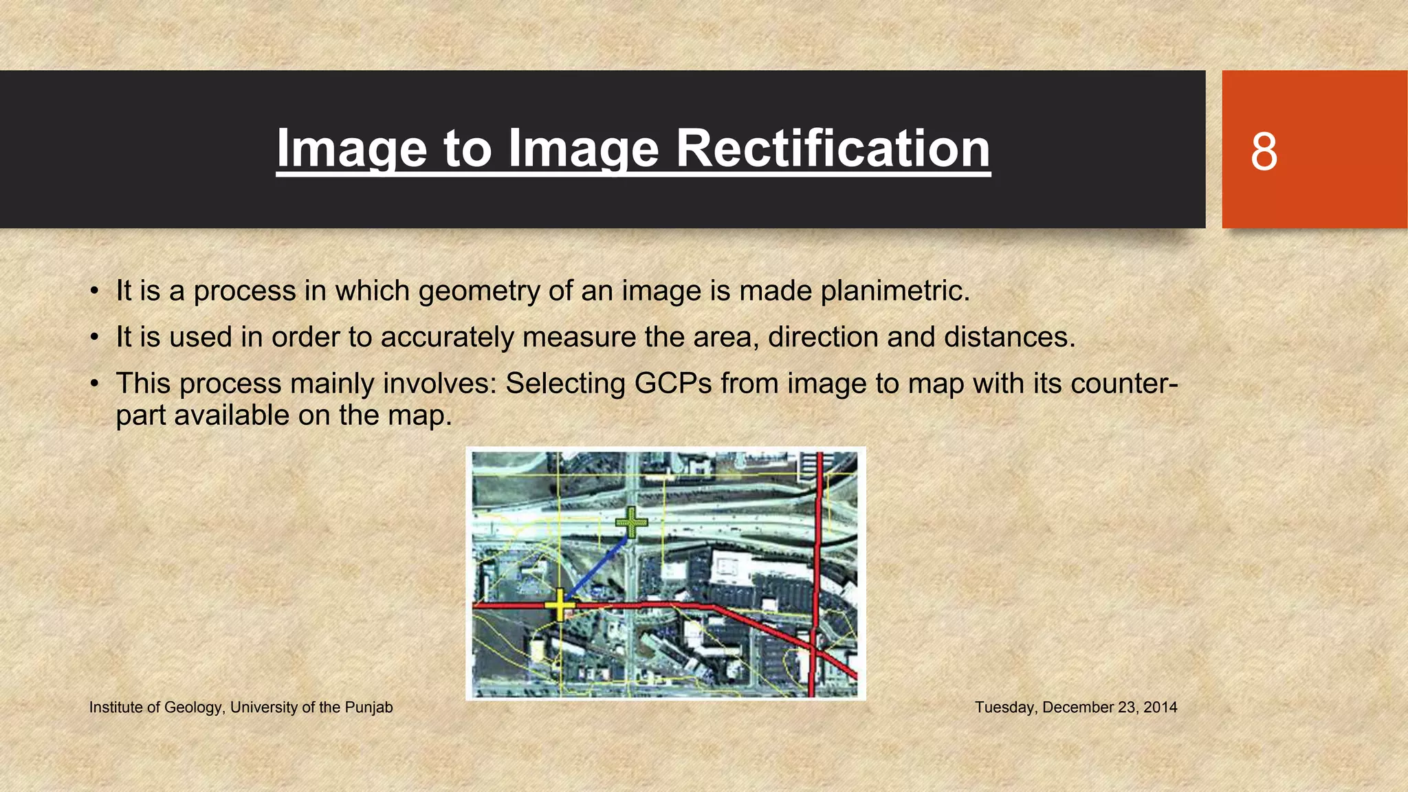 Image to Image Rectification
• It is a process in which geometry of an image is made planimetric.
• It is used in order to accurately measure the area, direction and distances.
• This process mainly involves: Selecting GCPs from image to map with its counter-
part available on the map.
Tuesday, December 23, 2014Institute of Geology, University of the Punjab
8
 
