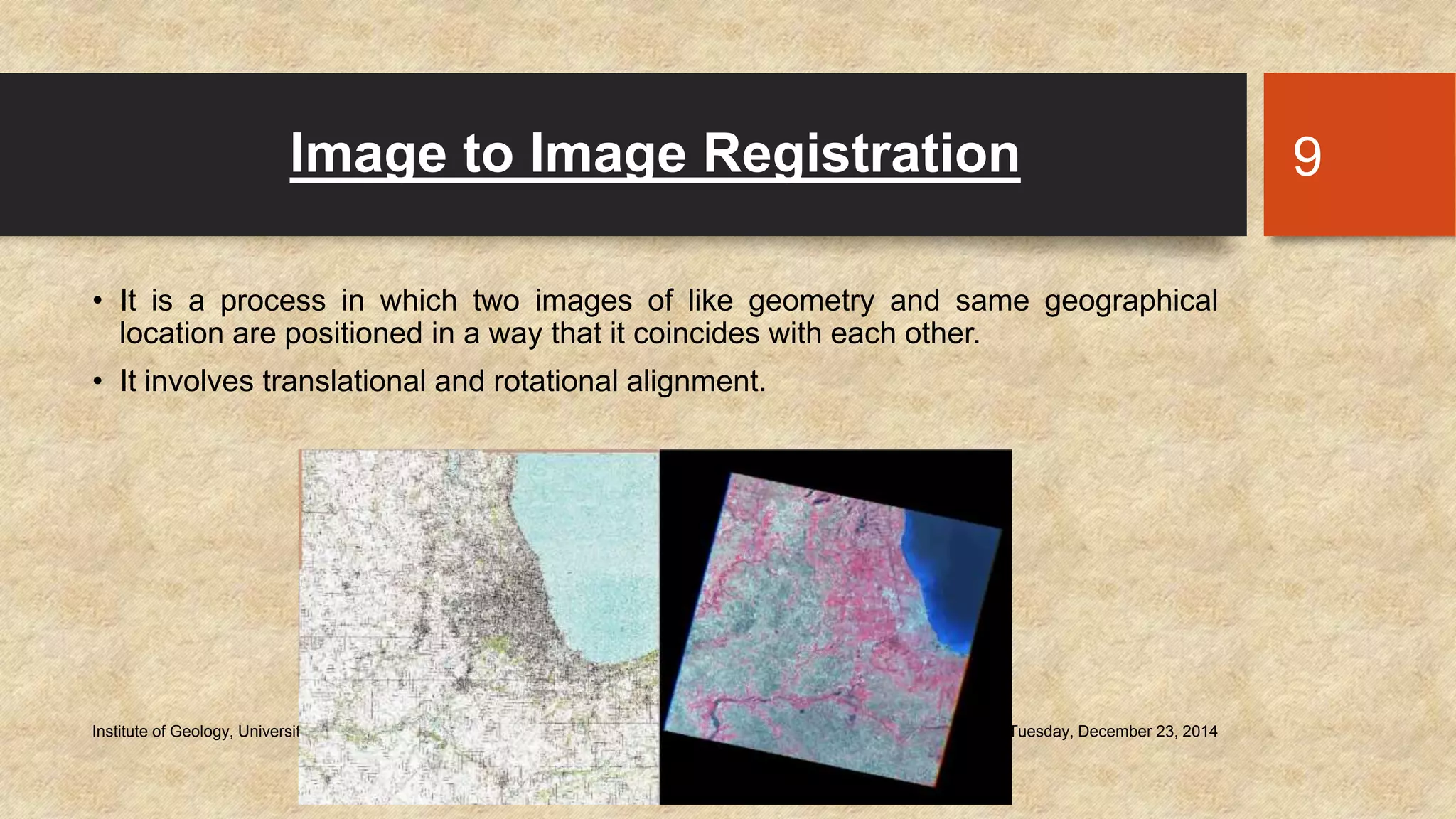 Image to Image Registration
• It is a process in which two images of like geometry and same geographical
location are positioned in a way that it coincides with each other.
• It involves translational and rotational alignment.
Tuesday, December 23, 2014Institute of Geology, University of the Punjab
9
 