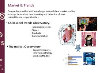 Market & Trends
0%
27,4%
65%
25%
73%
0%
100%
96%
14,4%
75%
2,1%
15%
13%
30%
28%
34%
22%
6,8%
65%
4,7%
22%
39%
56%
28%
64%
59%
8,8%
0% 10% 20% 30% 40% 50% 60% 70% 80% 90% 100%
Trabajadores Fábrica
% Inversión en Publicidad
Jugueterías
Hipermercados y Grandes
Alamacenes
% Ventas Navidad
Ventas Internacionales
Compras Internacionales
Producc. Asia
Tasa 06
Total
Micro
f0211
Companies provided with knowledge: sectoral data, market studies,
strategic innovation, benchmarking and detection of new
market/business opportunities.
 