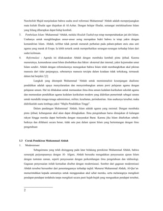 Nurcholish Majid menjelaskan bahwa usaha awal reformasi Muhammad ‘Abduh adalah memperjuangkan
mata kuliah filsafat agar diajarkan di Al-Azhar. Dengan belajar filsafat, semangat intelektualisme Islam
yang hilang diharapkan dapat hidup kembali.
3. Pembelaan Islam: Muhammad ‘Abduh, melalui Risalah Tauhid-nya tetap mempertahankan jati diri Islam.
Usahanya untuk menghilangkan unsur-unsur asing merupakan bukti bahwa ia tetap yakin dengan
kemandirian Islam. Abduh, terlihat tidak pernah menaruh perhatian pada paham-paham ateis atau anti
agama yang marak di Eropa. Ia lebih tertarik untuk memperhatikan serangan-serangan terhadap Islam dari
sudut keilmuan.
4. Reformulasi : Agenda ini dilaksanakan Abduh dengan membuka kembali pintu ijtihad. Karena
menurutnya, kemunduran umat Islam disebabkan dua faktor: eksternal dan internal, yakni kejumudan umat
Islam sendiri. Abduh dengan refomulasinya menegaskan bahwa Islam telah membangkitkan akal pikiran
manusia dari tidur panjangnya, sebenarnya manusia tercipta dalam keadaan tidak terkekang, termasuk
dalam hal berpikir.2
[2]
Langkah yang ditempuh Muhammad ‘Abduh untuk meminimalisir kesenjangan dualisme
pendidikan adalah upaya menyelaraskan dan menyeimbangkan antara porsi pelajaran agama dengan
pelajaran umum. Hal ini dilakukan untuk memasukan ilmu-ilmu umum kedalam kurikulum sekolah agama
dan memasukan pendidikan agama kedalam kurikulum modern yang didirikan pemerintah sebagai sarana
untuk mendidik tenaga-tenaga administrasi, militer, kesehatan, perindustrian. Atas usahanya tersebut, maka
didirikanlah suatu lembaga yakni “Majlis Pendidikan Tinggi”.
Dalam pandangan Muhammad ‘Abduh, Islam adalah agama yang rasional. Dengan membuka
pintu ijtihad, kebangunan akal akan dapat ditingkatkan. Ilmu pengetahuan harus dimajukan di kalangan
rakyat hingga mereka dapat berlomba dengan masyarakat Barat. Karena jika Islam ditafsirkan sebaik-
baiknya dan difahami secara benar, tidak satu pun dalam ajaran Islam yang bertentangan dengan ilmu
pengetahuan
1.3 Corak Pemikiran Muhammad Abduh
1. Moderenisasi
Sebagaimana yang telah disinggung pada latar belakang pemikiran Muhammad Abduh, bahwa
semenjak perjumpaannya dengan Al- Afgani, Abduh berusaha mengadakan penyesuaian ajaran Islam
dengan tuntutan zaman, seperti penyesuaian dengan perkembangan ilmu pengetahuan dan tekhnologi.
Gagasan penyesuaian inilah kemudian disebut dengan moderniasasi. Sumber dari gagasan moderenisasi
Abduh tersebut bersumber dari penentangannya terhadap taqlid. Menurut Muhammad Abduh, Al-Qur’an
memerintahkan kepada ummatnya untuk menggunakan akal sehat mereka, serta melarangnya mengikuti
pendapat-pendapat terdahulu tanpa mengikuti secara pasti hujah-hujah yang menguatkan pendapat tersebut,
2
 