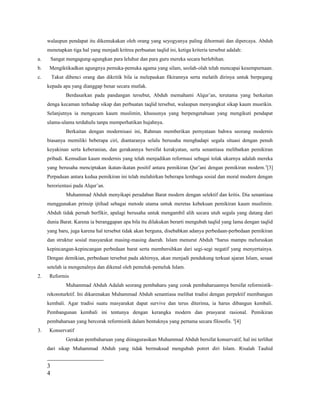 walaupun pendapat itu dikemukakan oleh orang yang seyogyanya paling dihormati dan dipercaya. Abduh
menetapkan tiga hal yang menjadi kritrea perbuatan taqlid ini, ketiga kriteria tersebut adalah:
a. Sangat mengagung-agungkan para leluhur dan para guru mereka secara berlebihan.
b. Mengiktikadkan agungnya pemuka-pemuka agama yang silam, seolah-olah telah mencapai kesempurnaan.
c. Takut dibenci orang dan dikritik bila ia melepaskan fikirannya serta melatih dirinya untuk berpegang
kepada apa yang dianggap benar secara mutlak.
Berdasarkan pada pandangan tersebut, Abduh memahami Alqur’an, terutama yang berkaitan
denga kecaman terhadap sikap dan perbuatan taqlid tersebut, walaupun menyangkut sikap kaum musrikin.
Selanjutnya ia mengecam kaum muslimin, khususnya yang berpengetahuan yang mengikuti pendapat
ulama-ulama terdahulu tanpa memperhatikan hujahnya.
Berkaitan dengan modernisasi ini, Rahman memberikan pernyataan bahwa seorang modernis
biasanya memiliki beberapa ciri, diantaranya selalu berusaha menghadapi segala situasi dengan penuh
keyakinan serta keberanian, dan gerakannya bersifat kerakyatan, serta senantiasa melibatkan pemikiran
pribadi. Kemudian kaum modernis yang telah menjadikan reformasi sebagai tolak ukurnya adalah mereka
yang berusaha menciptakan ikatan-ikatan positif antara pemikiran Qur’ani dengan pemikiran modern.3
[3]
Perpaduan antara kedua pemikiran ini telah melahirkan beberapa lembaga sosial dan moral modern dengan
berorientasi pada Alqur’an.
Muhammad Abduh menyikapi peradaban Barat modern dengan selektif dan kritis. Dia senantiasa
menggunakan prinsip ijtihad sebagai metode utama untuk meretas kebekuan pemikiran kaum muslimin.
Abduh tidak pernah berfikir, apalagi berusaha untuk mengambil alih secara utuh segala yang datang dari
dunia Barat. Karena ia beranggapan apa bila itu dilakukan berarti mengubah taqlid yang lama dengan taqlid
yang baru, juga karena hal tersebut tidak akan berguna, disebabkan adanya perbedaan-perbedaan pemikiran
dan struktur sosial masyarakat masing-masing daerah. Islam menurut Abduh “harus mampu meluruskan
kepincangan-kepincangan perbedaan barat serta membersihkan dari segi-segi negatif yang menyertainya.
Dengan demikian, perbedaan tersebut pada akhirnya, akan menjadi pendukung terkuat ajaran Islam, sesaat
setelah ia mengenalnya dan dikenal oleh pemeluk-pemeluk Islam.
2. Reformis
Muhammad Abduh Adalah seorang pembaharu yang corak pembaharuannya bersifat reformistik-
rekonsturktif. Ini dikarenakan Muhammad Abduh senantiasa melihat tradisi dengan perpektif membangun
kembali. Agar tradisi suatu masyarakat dapat survive dan terus diterima, ia harus dibangun kembali.
Pembangunan kembali ini tentunya dengan kerangka modern dan prasyarat rasional. Pemikiran
pembaharuan yang bercorak reformistik dalam bentuknya yang pertama secara filosofis. 4
[4]
3. Konservatif
Gerakan pembaharuan yang diinagurasikan Muhammad Abduh bersifat konservatif, hal ini terlihat
dari sikap Muhammad Abduh yang tidak bermaksud mengubah potret diri Islam. Risalah Tauhid
3
4
 