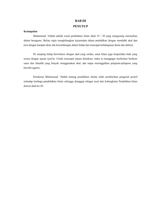 BAB III
PENUTUP
Kesimpulan
Muhammad ‘Abduh adalah sosok pembaharu Islam abad 19 / 20 yang mengusung rasionalitas
dalam beragama. Beliau ingin menghilangkan kejumudan dalam pendidikan dengan mendidik akal dan
jiwa dengan harapan akan ada keseimbangan dalam hidup dan mencapai kebahagiaan dunia dan akhirat.
Di samping hidup berwibawa dengan akal yang cerdas, umat Islam juga berperilaku baik yang
sesuai dengan ajaran syari'at. Untuk mencapai tujuan demikian, maka ia menggagas kurikulum berbasis
sains dan falsafah yang banyak menggunakan akal, dan tanpa meninggalkan pelajaran-pelajaran yang
bersifat agamis.
Pemikiran Muhammad ‘Abduh tentang pendidikan dinilai telah memberikan pengaruh positif
terhadap lembaga pendididkan Islam sehingga dianggap sebagai awal dari kebangkitan Pendidikan Islam
diawal abad ke-20.
 