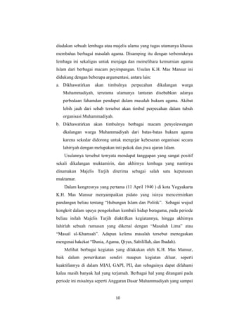 10
diadakan sebuah lembaga atau majelis ulama yang tugas utamanya khusus
membahas berbagai masalah agama. Disamping itu dengan terbentuknya
lembaga ini sekaligus untuk menjaga dan memelihara kemurnian agama
Islam dari berbagai macam peyimpangan. Usulan K.H. Mas Mansur ini
didukung dengan beberapa argumentasi, antara lain:
a. Dikhawatirkan akan timbulnya perpecahan dikalangan warga
Muhammadiyah, terutama ulamanya lantaran disebabkan adanya
perbedaan fahamdan pendapat dalam masalah hukum agama. Akibat
lebih jauh dari sebab tersebut akan timbul perpecahan dalam tubuh
organisasi Muhammadiyah.
b. Dikhawatirkan akan timbulnya berbagai macam penyelewengan
dkalangan warga Muhammadiyah dari batas-batas hukum agama
karena sekedar didorong untuk mengejar kebesaran organisasi secara
lahiriyah dengan melupakan inti pokok dan jiwa ajaran Islam.
Usulannya tersebut ternyata mendapat tanggapan yang sangat positif
sekali dikalangan muktamirin, dan akhirnya lembaga yang nantinya
dinamakan Majelis Tarjih diterima sebagai salah satu keputusan
muktamar.
Dalam kongresnya yang pertama (11 April 1940 ) di kota Yogyakarta
K.H. Mas Mansur menyampaikan pidato yang isinya mencerminkan
pandangan beliau tentang “Hubungan Islam dan Politik”. Sebagai wujud
kongkrit dalam upaya pengokohan kembali hidup beragama, pada periode
beliau inilah Majelis Tarjih diaktifkan kegiatannya, hingga akhirnya
lahirlah sebuah rumusan yang dikenal dengan “Masalah Lima” atau
“Masail al-Khamsah”. Adapun kelima masalah tersebut menegaskan
mengenai hakekat “Dunia, Agama, Qiyas, Sabilillah, dan Ibadah).
Melihat berbagai kegiatan yang dilakukan oleh K.H. Mas Mansur,
baik dalam perserikatan sendiri maupun kegiatan diluar, seperti
keaktifannya di dalam MIAI, GAPI, PII, dan sebagainya dapat difahami
kalau masih banyak hal yang terjamah. Berbagai hal yang ditangani pada
periode ini misalnya seperti Anggaran Dasar Muhammadiyah yang sampai
 