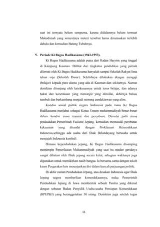 11
saat ini ternyata belum sempurna, karena didalamnya belum termuat
Mukadimah yang semestinya materi tersebut harus dirumuskan terlebih
dahulu dan kemudian Batang Tubuhnya.
5. Periode Ki Bagus Hadikusuma (1942-1953).
Ki Bagus Hadikusuma adalah putra dari Raden Hasyim yang tinggal
di Kampung Kauman. Dilihat dari tingkatan pendidikan yang pernah
dilewati oleh Ki Bagus Hadikusuma hanyalah sampai Sekolah Rakyat lima
tahun saja (Sekolah Dasar). Selebihnya dilakukan dengan mengaji
(belajar) kepada para ulama yang ada di Kauman dan sekitarnya. Namun
demikian ditunjang oleh ketekunannya untuk terus belajar, dan adanya
bakat dan kecerdasan yang menonjol yang dimiliki, akhirnya beliau
tumbuh dan berkembang menjadi seorang cendekiawan yang alim.
Kondisi sosial politik negara Indonesia pada masa Ki Bagus
Hadikusuma menjabat sebagai Ketua Umum muhammadiyah benar-benar
dalam kondisi masa transisi dan percobaan. Dimulai pada masa
pendudukan Pemerintah Fasisme Jepang, kemudian memasuki perebutan
kekuasaan yang ditandai dengan Proklamasi Kemerdekaan
Indonesia,sehingga ada usaha dari fihak Belandayang berusaha untuk
menjajah Indonesia kembali.
Dimasa kependudukan jepang, Ki Bagus Hadikusuma disamping
memimpin Perserikatan Muhammadiyah yang saat itu medan geraknya
sangat dibatasi oleh fihak jepang secara ketat, sebagian waktunya juga
digunakan untuk memikirkan nasib bangsa. Ia bersama-sama dengan tokoh
kaum Pergerakan lain menerjunkan diri dalam kancah perjuangan politik.
Di akhir zaman Pendudukan Jepang, atas desakan Indonesia agar fihak
Jepang segera memberikan kemerdekaannya, maka Pemerintah
Pendudukan Jepang di Jawa membentuk sebuah Panitia yang dikenal
dengan sebutan Badan Penyidik Usaha-usaha Persiapan Kemerdekaan
(BPUPKI) yang beranggotakan 30 orang. Demikian juga setelah tugas
 