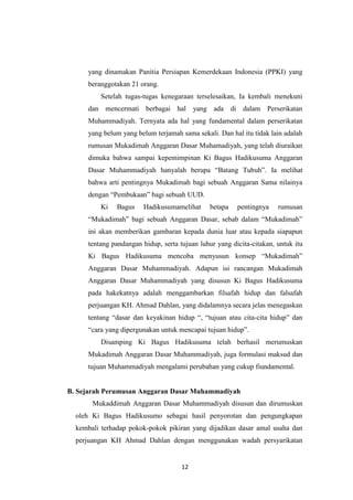 12
yang dinamakan Panitia Persiapan Kemerdekaan Indonesia (PPKI) yang
beranggotakan 21 orang.
Setelah tugas-tugas kenegaraan terselesaikan, Ia kembali menekuni
dan mencermati berbagai hal yang ada di dalam Perserikatan
Muhammadiyah. Ternyata ada hal yang fundamental dalam perserikatan
yang belum yang belum terjamah sama sekali. Dan hal itu tidak lain adalah
rumusan Mukadimah Anggaran Dasar Muhamadiyah, yang telah diuraikan
dimuka bahwa sampai kepemimpinan Ki Bagus Hadikusuma Anggaran
Dasar Muhammadiyah hanyalah berupa “Batang Tubuh”. Ia melihat
bahwa arti pentingnya Mukadimah bagi sebuah Anggaran Sama nilainya
dengan “Pembukaan” bagi sebuah UUD.
Ki Bagus Hadikusumamelihat betapa pentingnya rumusan
“Mukadimah” bagi sebuah Anggaran Dasar, sebab dalam “Mukadimah”
ini akan memberikan gambaran kepada dunia luar atau kepada siapapun
tentang pandangan hidup, serta tujuan luhur yang dicita-citakan, untuk itu
Ki Bagus Hadikusuma mencoba menyusun konsep “Mukadimah”
Anggaran Dasar Muhammadiyah. Adapun isi rancangan Mukadimah
Anggaran Dasar Muhammadiyah yang disusun Ki Bagus Hadikusuma
pada hakekatnya adalah menggambarkan filsafah hidup dan falsafah
perjuangan KH. Ahmad Dahlan, yang didalamnya secara jelas menegaskan
tentang “dasar dan keyakinan hidup “, “tujuan atau cita-cita hidup” dan
“cara yang dipergunakan untuk mencapai tujuan hidup”.
Disamping Ki Bagus Hadikusuma telah berhasil merumuskan
Mukadimah Anggaran Dasar Muhammadiyah, juga formulasi maksud dan
tujuan Muhammadiyah mengalami perubahan yang cukup fiundamental.
B. Sejarah Perumusan Anggaran Dasar Muhammadiyah
Mukaddimah Anggaran Dasar Muhammadiyah disusun dan dirumuskan
oleh Ki Bagus Hadikusumo sebagai hasil penyorotan dan pengungkapan
kembali terhadap pokok-pokok pikiran yang dijadikan dasar amal usaha dan
perjuangan KH Ahmad Dahlan dengan menggunakan wadah persyarikatan
 