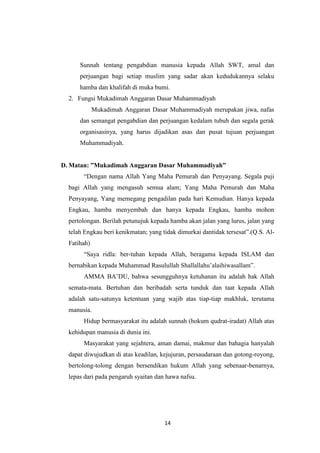 14
Sunnah tentang pengabdian manusia kepada Allah SWT, amal dan
perjuangan bagi setiap muslim yang sadar akan kedudukannya selaku
hamba dan khalifah di muka bumi.
2. Fungsi Mukadimah Anggaran Dasar Muhammadiyah
Mukadimah Anggaran Dasar Muhammadiyah merupakan jiwa, nafas
dan semangat pengabdian dan perjuangan kedalam tubuh dan segala gerak
organisasinya, yang harus dijadikan asas dan pusat tujuan perjuangan
Muhammadiyah.
D. Matan: ”Mukadimah Anggaran Dasar Muhammadiyah”
“Dengan nama Allah Yang Maha Pemurah dan Penyayang. Segala puji
bagi Allah yang mengasuh semua alam; Yang Maha Pemurah dan Maha
Penyayang, Yang memegang pengadilan pada hari Kemudian. Hanya kepada
Engkau, hamba menyembah dan hanya kepada Engkau, hamba mohon
pertolongan. Berilah petunujuk kepada hamba akan jalan yang lurus, jalan yang
telah Engkau beri kenikmatan; yang tidak dimurkai dantidak tersesat”.(Q.S. Al-
Fatihah)
“Saya ridla: ber-tuhan kepada Allah, beragama kepada ISLAM dan
bernabikan kepada Muhammad Rasulullah Shallallahu‟alaihiwasallam”.
AMMA BA‟DU, bahwa sesungguhnya ketuhanan itu adalah hak Allah
semata-mata. Bertuhan dan beribadah serta tunduk dan taat kepada Allah
adalah satu-satunya ketentuan yang wajib atas tiap-tiap makhluk, terutama
manusia.
Hidup bermasyarakat itu adalah sunnah (hokum qudrat-iradat) Allah atas
kehidupan manusia di dunia ini.
Masyarakat yang sejahtera, aman damai, makmur dan bahagia hanyalah
dapat diwujudkan di atas keadilan, kejujuran, persaudaraan dan gotong-royong,
bertolong-tolong dengan bersendikan hukum Allah yang sebenaar-benarnya,
lepas dari pada pengaruh syaitan dan hawa nafsu.
 
