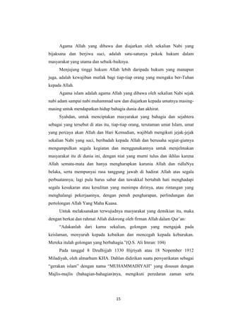 15
Agama Allah yang dibawa dan diajarkan oleh sekalian Nabi yang
bijaksana dan berjiwa suci, adalah satu-satunya pokok hukum dalam
masyarakat yang utama dan sebaik-baiknya.
Menjujung tinggi hukum Allah lebih daripada hukum yang manapun
juga, adalah kewajiban mutlak bagi tiap-tiap orang yang mengaku ber-Tuhan
kepada Allah.
Agama islam adalah agama Allah yang dibawa oleh sekalian Nabi sejak
nabi adam sampai nabi muhammad saw dan diajarkan kepada umatnya masing-
masing untuk mendapatkan hidup bahagia dunia dan akhirat.
Syahdan, untuk menciptakan masyarakat yang bahagia dan sejahtera
sebagai yang tersebut di atas itu, tiap-tiap orang, terutaman umat Islam, umat
yang percaya akan Allah dan Hari Kemudian, wajiblah mengikuti jejak-jejak
sekalian Nabi yang suci, beribadah kepada Allah dan berusaha segiat-giatnya
mengumpulkan segala kegiatan dan menggunakannya untuk menjelmakan
masyarakat itu di dunia ini, dengan niat yang murni tulus dan ikhlas karena
Allah semata-mata dan hanya mengharapkan karunia Allah dan ridlaNya
belaka, serta mempunyai rasa tanggung jawab di hadirat Allah atas segala
perbuatannya; lagi pula harus sabar dan tawakkal bertabah hati menghadapi
segala kesukaran atau kesulitan yang menimpa dirinya, atau rintangan yang
menghalangi pekerjaannya, dengan penuh pengharapan, perlindungan dan
pertolongan Allah Yang Maha Kuasa.
Untuk melaksanakan terwujudnya masyarakat yang demikian itu, maka
dengan berkat dan rahmat Allah didorong oleh firman Allah dalam Qur‟an:
“Adakanlah dari kamu sekalian, golongan yang mengajak pada
keislaman, menyuruh kepada kebaikan dan mencegah kepada keburukan.
Mereka itulah golongan yang berbahagia.”(Q.S. Ali Imran: 104)
Pada tanggal 8 Dzulhijjah 1330 Hijriyah atau 18 Nopember 1912
Miladiyah, oleh almarhum KHA. Dahlan didirikan suatu persyarikatan sebagai
“gerakan islam” dengan nama “MUHAMMADIYAH” yang disusun dengan
Majlis-majlis (bahagian-bahagian)nya, mengikuti peredaran zaman serta
 