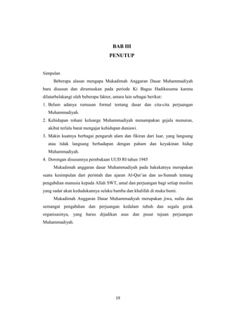 19
BAB III
PENUTUP
Simpulan
Beberapa alasan mengapa Mukadimah Anggaran Dasar Muhammadiyah
baru disusun dan dirumuskan pada periode Ki Bagus Hadikusuma karena
dilatarbelakangi oleh beberapa faktor, antara lain sebagai berikut:
1. Belum adanya rumusan formal tentang dasar dan cita-cita perjuangan
Muhammadiyah.
2. Kehidupan rohani keluarga Muhammadiyah menampakan gejala menurun,
akibat terlalu barat mengajar kehidupan duniawi.
3. Makin kuatnya berbagai pengaruh alam dan fikiran dari luar, yang langsung
atau tidak langsung berhadapan dengan paham dan keyakinan hidup
Muhammadiyah.
4. Dorongan disusunnya pembukaan UUD RI tahun 1945
Mukadimah anggaran dasar Muhammadiyah pada hakekatnya merupakan
suatu kesimpulan dari perintah dan ajaran Al-Qur‟an dan as-Sunnah tentang
pengabdian manusia kepada Allah SWT, amal dan perjuangan bagi setiap muslim
yang sadar akan kedudukannya selaku hamba dan khalifah di muka bumi.
Mukadimah Anggaran Dasar Muhammadiyah merupakan jiwa, nafas dan
semangat pengabdian dan perjuangan kedalam tubuh dan segala gerak
organisasinya, yang harus dijadikan asas dan pusat tujuan perjuangan
Muhammadiyah.
 