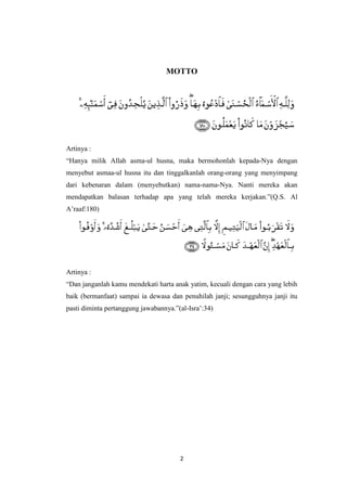 2
MOTTO
Artinya :
“Hanya milik Allah asma-ul husna, maka bermohonlah kepada-Nya dengan
menyebut asmaa-ul husna itu dan tinggalkanlah orang-orang yang menyimpang
dari kebenaran dalam (menyebutkan) nama-nama-Nya. Nanti mereka akan
mendapatkan balasan terhadap apa yang telah mereka kerjakan.”(Q.S. Al
A‟raaf:180)
Artinya :
“Dan janganlah kamu mendekati harta anak yatim, kecuali dengan cara yang lebih
baik (bermanfaat) sampai ia dewasa dan penuhilah janji; sesungguhnya janji itu
pasti diminta pertanggung jawabannya.”(al-Isra‟:34)
 