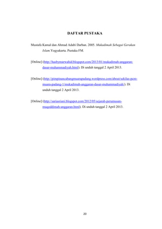 20
DAFTAR PUSTAKA
Mustafa Kamal dan Ahmad Adabi Darban. 2005. Mukadimah Sebagai Gerakan
Islam.Yogyakarta. Pustaka FM.
[Online] (http://hasbymarwahid.blogspot.com/2013/01/mukadimah-anggaran-
dasar-muhammadiyah.html). Di unduh tanggal 2 April 2013.
[Online] (http://pimpinancabangmuarapadang.wordpress.com/about/sekilas-pcm-
muara-padang-1/mukadimah-anggaran-dasar-muhammadiyah/). Di
unduh tanggal 2 April 2013.
[Online] (http://sariasriani.blogspot.com/2012/05/sejarah-perumusan-
muqoddimah-anggaran.html). Di unduh tanggal 2 April 2013.
 