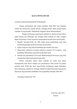 3
KATA PENGANTAR
Assalamu‟alaikumWarahmatullahi Wabarakatuhu
Dengan memanjatkan puji syukur kehadirat Allah SWT atas limpahan
rahmat dan karunia-Nya kepada penulis, sehingga penulis dapat menyelesaikan
makalah ini yang berjudul “Mukadimah Anggaran Dasar Muhammadiyah”
Dengan terselesainya penyusunan makalah ini, penulis percaya bahwa
tanpa bantuan dan bimbingan dari berbagai pihak makalah ini tidak mungkin
dapat terselesaikan. Untuk itu penulis mengucapkan banyak terima kasih kepada:
1. BapakH. Nasrudin,S.PdI, SE, MSI selaku dosen pembimbing yang telah
membimbing dengan penuh kecermatan dan ketelitian.
2. Kedua orang tua yang telah membimbing dan memberi doa restu.
3. Rekan-rekan mahasiswa terutama mahasiwa semester VI E program studi
pendidikan Matematika yang telah memberikan saran.
4. Seluruh staf perpustakaan Universitas Muhammadiyah Purworejo yang telah
memfasilitasi dalam peminjaman buku-buku.
Penulis menyadari bahwa dalan makalah ini masih jauh dalam
kesempurnaan baik materi maupun cara penulisannya. Oleh karena itu penulis
meminta maaf. Kritik dan saran yang bersifat membangun sangat diharapkan
demi sempurnaya makalah ini. Semoga makalah ini dapat bermanfaat bagi penulis
khususnya, bagi pemerhati pendidikan serta pengabdian terhadap Allah SWT.
Wassalamu‟alaikum Wr. Wb
Purworejo, Mei 2013
Penulis
 