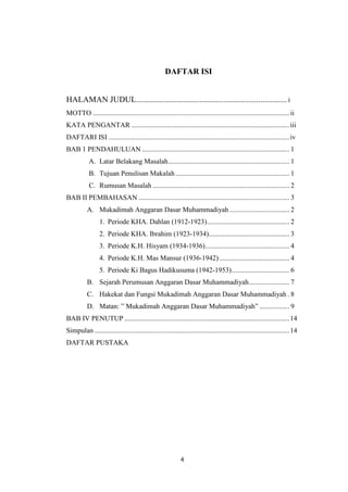 4
DAFTAR ISI
HALAMAN JUDUL.......................................................................... i
MOTTO ................................................................................................................ii
KATA PENGANTAR ..........................................................................................iii
DAFTARI ISI .......................................................................................................iv
BAB 1 PENDAHULUAN .................................................................................... 1
A. Latar Belakang Masalah..................................................................... 1
B. Tujuan Penulisan Makalah................................................................. 1
C. Rumusan Masalah .............................................................................. 2
BAB II PEMBAHASAN ...................................................................................... 3
A. Mukadimah Anggaran Dasar Muhammadiyah .................................. 2
1. Periode KHA. Dahlan (1912-1923)............................................... 2
2. Periode KHA. Ibrahim (1923-1934).............................................. 3
3. Periode K.H. Hisyam (1934-1936)................................................ 4
4. Periode K.H. Mas Mansur (1936-1942)........................................ 4
5. Periode Ki Bagus Hadikusuma (1942-1953)................................. 6
B. Sejarah Perumusan Anggaran Dasar Muhammadiyah....................... 7
C. Hakekat dan Fungsi Mukadimah Anggaran Dasar Muhammadiyah . 8
D. Matan: ” Mukadimah Anggaran Dasar Muhammadiyah” ................. 9
BAB IV PENUTUP ..............................................................................................14
Simpulan ...............................................................................................................14
DAFTAR PUSTAKA
 