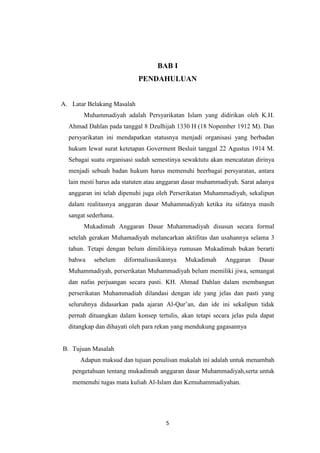 5
BAB I
PENDAHULUAN
A. Latar Belakang Masalah
Muhammadiyah adalah Persyarikatan Islam yang didirikan oleh K.H.
Ahmad Dahlan pada tanggal 8 Dzulhijah 1330 H (18 Nopember 1912 M). Dan
persyarikatan ini mendapatkan statusnya menjadi organisasi yang berbadan
hukum lewat surat ketetapan Goverment Besluit tanggal 22 Agustus 1914 M.
Sebagai suatu organisasi sudah semestinya sewaktutu akan mencatatan dirinya
menjadi sebuah badan hukum harus memenuhi beerbagai persyaratan, antara
lain mesti harus ada statuten atau anggaran dasar muhammadiyah. Sarat adanya
anggaran ini telah dipenuhi juga oleh Perserikatan Muhammadiyah, sekalipun
dalam realitasnya anggaran dasar Muhammadiyah ketika itu sifatnya masih
sangat sederhana.
Mukadimah Anggaran Dasar Muhammadiyah disusun secara formal
setelah gerakan Muhamadiyah melancarkan aktifitas dan usahannya selama 3
tahun. Tetapi dengan belum dimilikinya rumusan Mukadimah bukan berarti
bahwa sebelum diformalisasikannya Mukadimah Anggaran Dasar
Muhammadiyah, perserikatan Muhammadiyah belum memiliki jiwa, semangat
dan nafas perjuangan secara pasti. KH. Ahmad Dahlan dalam membangun
perserikatan Muhammadiah dilandasi dengan ide yang jelas dan pasti yang
seluruhnya didasarkan pada ajaran Al-Qur‟an, dan ide ini sekalipun tidak
pernah dituangkan dalam konsep tertulis, akan tetapi secara jelas pula dapat
ditangkap dan dihayati oleh para rekan yang mendukung gagasannya
B. Tujuan Masalah
Adapun maksud dan tujuan penulisan makalah ini adalah untuk menambah
pengetahuan tentang mukadimah anggaran dasar Muhammadiyah,serta untuk
memenuhi tugas mata kuliah Al-Islam dan Kemuhammadiyahan.
 