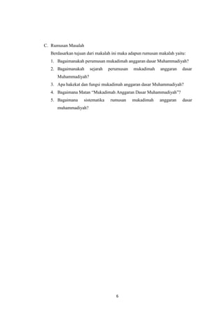 6
C. Rumusan Masalah
Berdasarkan tujuan dari makalah ini maka adapun rumusan makalah yaitu:
1. Bagaimanakah perumusan mukadimah anggaran dasar Muhammadiyah?
2. Bagaimanakah sejarah perumusan mukadimah anggaran dasar
Muhammadiyah?
3. Apa hakekat dan fungsi mukadimah anggaran dasar Muhammadiyah?
4. Bagaimana Matan “Mukadimah Anggaran Dasar Muhammadiyah”?
5. Bagaimana sistematika rumusan mukadimah anggaran dasar
muhammadiyah?
 