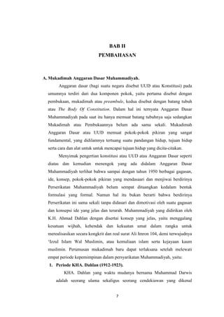 7
BAB II
PEMBAHASAN
A. Mukadimah Anggaran Dasar Muhammadiyah.
Anggaran dasar (bagi suatu negara disebut UUD atau Konstitusi) pada
umumnya terdiri dari dua komponen pokok, yaitu pertama disebut dengan
pembukaan, mukadimah atau preambule, kedua disebut dengan batang tubuh
atau The Body Of Constitution. Dalam hal ini ternyata Anggaran Dasar
Muhammadiyah pada saat itu hanya memuat batang tubuhnya saja sedangkan
Mukadimah atau Pembukaannya belum ada sama sekali. Mukadimah
Anggaran Dasar atau UUD memuat pokok-pokok pikiran yang sangat
fundamental, yang didilamnya tertuang suatu pandangan hidup, tujuan hidup
serta cara dan alat untuk untuk mencapai tujuan hidup yang dicita-citakan.
Menyimak pengertian konstitusi atau UUD atau Anggaran Dasar seperti
diatas dan kemudian menengok yang ada didalam Anggaran Dasar
Muhammadiyah terlihat bahwa sampai dengan tahun 1950 berbagai gagasan,
ide, konsep, pokok-pokok pikiran yang mendasaari dan menjiwai berdirinya
Perserikatan Muhammadiyah belum sempat dituangkan kedalam bentuk
formulasi yang formal. Namun hal itu bukan berarti bahwa berdirinya
Perserikatan ini sama sekali tanpa didasari dan dimotivasi oleh suatu gagasan
dan konsepsi ide yang jelas dan terarah. Muhammadiyah yang didirikan oleh
K.H. Ahmad Dahlan dengan disertai konsep yang jelas, yaitu menggalang
kesatuan wijhah, kehendak dan kekuatan umat dalam rangka untuk
merealisasikan secara kongkrit dan real surat Ali Imron 104, demi terwujudnya
„Izzul Islam Wal Muslimin, atau kemuliaan islam serta kejayaan kaum
muslimin. Perumusan mukadimah baru dapat terlaksana setelah melewati
empat periode kepemimpinan dalam persyarikatan Muhammadiyah, yaitu:
1. Periode KHA. Dahlan (1912-1923).
KHA. Dahlan yang waktu mudanya bernama Muhammad Darwis
adalah seorang ulama sekaligus seorang cendekiawan yang dikenal
 